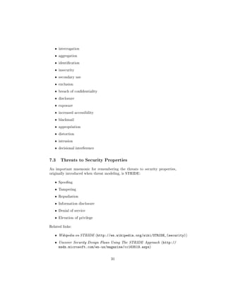 ˆ   interrogation

   ˆ   aggregation

   ˆ   identication

   ˆ   insecurity

   ˆ   secondary use

   ˆ   exclusion

   ˆ   breach of condentiality

   ˆ   disclosure

   ˆ   exposure

   ˆ   increased accessibility

   ˆ   blackmail

   ˆ   appropriation

   ˆ   distortion

   ˆ   intrusion

   ˆ   decisional interference



7.3     Threats to Security Properties

An important mnemonic for remembering the threats to security properties,
originally introduced when threat modeling, is STRIDE:


   ˆ   Spoong

   ˆ   Tampering

   ˆ   Repudiation

   ˆ   Information disclosure

   ˆ   Denial of service

   ˆ   Elevation of privilege


Related links:


   ˆ   Wikipedia on STRIDE (http://en.wikipedia.org/wiki/STRIDE_(security))

   ˆ   Uncover Security Design Flaws Using The STRIDE Approach (http://
       msdn.microsoft.com/en-us/magazine/cc163519.aspx)


                                    31
 