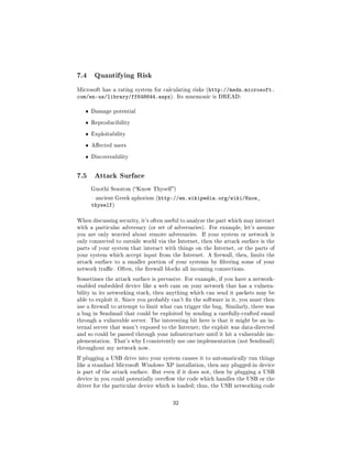 7.4     Quantifying Risk

Microsoft has a rating system for calculating risks (http://msdn.microsoft.
com/en-us/library/ff648644.aspx).         Its mnemonic is DREAD:


   ˆ   Damage potential

   ˆ   Reproducibility

   ˆ   Exploitability

   ˆ   Aected users

   ˆ   Discoverability




7.5     Attack Surface

       Gnothi Seauton (Know Thyself )

        ancient Greek aphorism (http://en.wikipedia.org/wiki/Know_
       thyself)

When discussing security, it's often useful to analyze the part which may interact
with a particular adversary (or set of adversaries). For example, let's assume
you are only worried about remote adversaries.     If your system or network is
only connected to outside world via the Internet, then the attack surface is the
parts of your system that interact with things on the Internet, or the parts of
your system which accept input from the Internet. A rewall, then, limits the
attack surface to a smaller portion of your systems by ltering some of your
network trac. Often, the rewall blocks all incoming connections.

Sometimes the attack surface is pervasive. For example, if you have a network-
enabled embedded device like a web cam on your network that has a vulnera-
bility in its networking stack, then anything which can send it packets may be
able to exploit it. Since you probably can't x the software in it, you must then
use a rewall to attempt to limit what can trigger the bug. Similarly, there was
a bug in Sendmail that could be exploited by sending a carefully-crafted email
through a vulnerable server. The interesting bit here is that it might be an in-
ternal server that wasn't exposed to the Internet; the exploit was data-directed
and so could be passed through your infrastructure until it hit a vulnerable im-
plementation. That's why I consistently use one implementation (not Sendmail)
throughout my network now.

If plugging a USB drive into your system causes it to automatically run things
like a standard Microsoft Windows XP installation, then any plugged-in device
is part of the attack surface. But even if it does not, then by plugging a USB
device in you could potentially overow the code which handles the USB or the
driver for the particular device which is loaded; thus, the USB networking code



                                       32
 
