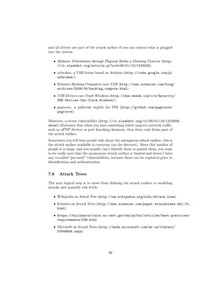 and all drivers are part of the attack surface if you can control what is plugged
into the system.


   ˆ   Malware Distribution through Physical Media a Growing Concern (http:
       //it.slashdot.org/article.pl?sid=08/01/13/1533243)
   ˆ   usbroken, a USB fuzzer based on Arduino (http://code.google.com/p/
       usbroken/)
   ˆ   Schneier Hacking Computers over USB (http://www.schneier.com/blog/
       archives/2006/06/hacking_compute.html)
   ˆ   USB Devices can Crack Windows (http://www.eweek.com/c/a/Security/
       USB-Devices-Can-Crack-Windows/)
   ˆ   psgroove, a jailbreak exploit for PS3 (http://github.com/psgroove/
       psgroove)

Moreover, a recent vulnerability (http://it.slashdot.org/it/08/01/14/1319256.
shtml) illustrates that when you have something which inspects network trac,
such as uPNP devices or port knocking daemons, then their code forms part of
the attack surface.

Sometimes you will hear people talk about the anonymous attack surface ; this is
the attack surface available to everyone (on the Internet). Since this number of
people is so large, and you usually can't identify them or punish them, you want
to be really sure that the anonymous attack surface is limited and doesn't have
any so-called pre-auth vulnerabilities, because those can be exploited prior to
identication and authentication.




7.6     Attack Trees

The next logical step is to move from dening the attack surface to modeling
attacks and quantify risk levels.


   ˆ   Wikipedia on Attack Tree (http://en.wikipedia.org/wiki/Attack_tree)


   ˆ   Schneier on Attack Trees (http://www.schneier.com/paper-attacktrees-ddj-ft.
       html)
   ˆ https://buildsecurityin.us-cert.gov/daisy/bsi/articles/best-practices/
     requirements/236.html
   ˆ   Microsoft on Attack Trees (http://msdn.microsoft.com/en-us/library/
       ff648644.aspx)




                                       33
 