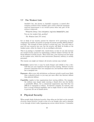 7.7    The Weakest Link

      Amdahl's law, also known as Amdahl's argument, is named after
      computer architect Gene Amdahl, and is used to nd the maximum
      expected improvement to an overall system when only part of the
      system is improved.

       Wikipedia (http://en.wikipedia.org/wiki/Amdahl%27s_law)

      You are the weakest link, goodbye!

       The Weakest Link (TV series)



Let us think of our security posture for whatever we're protecting as being
composed of a number of systems (or groups of systems possibly oering defense-
in-depth). The strength of these systems to attack may vary. You may wish to
pour all your resources into one, but the security will likely be broken at the
weakest point, either by chance or by an intelligent adversary.

This is an analogy to Amdahl's law, stated above, in that we can only increase
our overall security posture by maintaining a delicate balance between the dif-
ferent defenses to attack vectors. Most of the time, your resources are best spent
on the weakest area, which for some institutions (nancial, military) is usually
personnel.

The reasons you might not balance all security systems may include:


Economics     matter here; it may be much cheaper and reliable to buy a re-
      wall than put your employees through security training. Software security
      measures sometimes have zero marginal cost, but hardware almost always
      has a marginal cost.

Exposure     aects your risk calculations; an Internet attack is much more likely
      than a physical attack, so you may put more eort into Internet defense
      than physical defense.

Capability    implies in that organizations have varying abilities. For example,
      the military may simply make carrying a thumb drive into the facility
      a punishable oense, but a commercial organization may nd that too
      dicult or unpopular to enforce. An Internet company, by contrast, may
      have a strong technical capability, and so might choose to write software
      to prevent the use of thumb drives.




8 Physical Security
When people think of physical security, these often are the limit on the strength
of access control devices; I recall a story of a cat burglar who used a chainsaw
to cut through victim's walls, bypassing any access control devices. I remember



                                        34
 