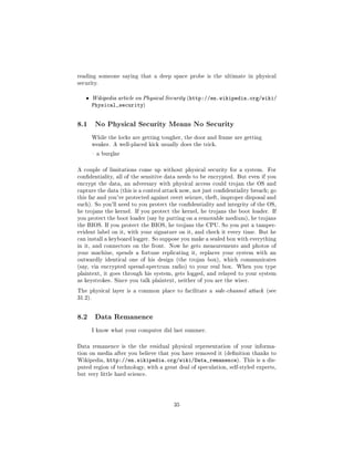 reading someone saying that a deep space probe is the ultimate in physical
security.


   ˆ     Wikipedia article on Physical Security (http://en.wikipedia.org/wiki/
         Physical_security)


8.1       No Physical Security Means No Security

         While the locks are getting tougher, the door and frame are getting
         weaker. A well-placed kick usually does the trick.

          a burglar



A couple of limitations come up without physical security for a system.        For
condentiality, all of the sensitive data needs to be encrypted. But even if you
encrypt the data, an adversary with physical access could trojan the OS and
capture the data (this is a control attack now, not just condentiality breach; go
this far and you've protected against overt seizure, theft, improper disposal and
such). So you'll need to you protect the condentiality and integrity of the OS,
he trojans the kernel. If you protect the kernel, he trojans the boot loader. If
you protect the boot loader (say by putting on a removable medium), he trojans
the BIOS. If you protect the BIOS, he trojans the CPU. So you put a tamper-
evident label on it, with your signature on it, and check it every time. But he
can install a keyboard logger. So suppose you make a sealed box with everything
in it, and connectors on the front. Now he gets measurements and photos of
your machine, spends a fortune replicating it, replaces your system with an
outwardly identical one of his design (the trojan box), which communicates
(say, via encrypted spread-spectrum radio) to your real box. When you type
plaintext, it goes through his system, gets logged, and relayed to your system
as keystrokes. Since you talk plaintext, neither of you are the wiser.

The physical layer is a common place to facilitate a side-channel attack (see
31.2).




8.2       Data Remanence

         I know what your computer did last summer.



Data remanence is the the residual physical representation of your informa-
tion on media after you believe that you have removed it (denition thanks to
Wikipedia,    http://en.wikipedia.org/wiki/Data_remanence).         This is a dis-
puted region of technology, with a great deal of speculation, self-styled experts,
but very little hard science.




                                         35
 