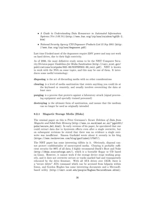 ˆ   A Guide to Understanding Data Remanence in Automated Information
       Systems (Ver.2 09/91) (http://www.fas.org/irp/nsa/rainbow/tg025-2.
       htm)
   ˆ   National Security Agency/CSS Degausser Products List 25 Sep 2001 (http:
       //www.fas.org/irp/nsa/degausse.pdf)

Last time I looked most of the degaussers require 220V power and may not work
on hard drives, due to their high coercivity.

As of 2006, the most denitive study seems to be the NIST Computer Secu-
rity Division paper Guidelines for Media Sanitization (http://csrc.nist.gov/
publications/nistpubs/800-88/NISTSP800-88_rev1.pdf). NIST is known
to work with the NSA on some topics, and this may be one of them. It intro-
duces some useful terminology:


disposing is the act of discarding media with no other considerations
clearing is a level of media sanitization that resists anything you could do at
       the keyboard or remotely, and usually involves overwriting the data at
       least once

purging    is a process that protects against a laboratory attack (signal process-
       ing equipment and specially trained personnel)

destroying    is the ultimate form of sanitization, and means that the medium
       can no longer be used as originally intended



8.2.1 Magnetic Storage Media (Disks)
The seminal paper on this is Peter Gutmann's Secure Deletion of Data from
Magnetic and Solid-State Memory (http://www.cs.auckland.ac.nz/~pgut001/
pubs/secure_del.html).      In early versions of his paper, he speculated that one
could extract data due to hysteresis eects even after a single overwrite, but
on subsequent revisions he stated that there was no evidence a single over-
write was insucient.    Simson Garnkel wrote about it recently in his blog
(https://www.techreview.com/blog/garfinkel/17567/).

The NIST paper has some interesting tidbits in it.      Obviously, disposal can-
not protect condentiality of unencrypted media.      Clearing is probably su-
cient security for 99% of all data; I highly recommend Darik's Boot and Nuke
(http://dban.sourceforge.net/), which is a bootable oppy or CD based
on Linux. However, it cannot work if the storage device stops working prop-
erly, and it does not overwrite sectors or tracks marked bad and transparently
relocated by the drive rmware.      With all ATA drives over 15GB, there is
a secure delete ATA command which can be accessed from hdparm within
Linux, and Gordon Hughes has some interesting documents and a Microsoft-
based utility (http://cmrr.ucsd.edu/people/Hughes/SecureErase.shtml).



                                        36
 