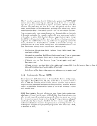 There's a useful blog entry about it (http://storagemojo.com/2007/05/02/
secure-erase-data-security-you-already-own/).              In the case of very dam-
aged disks, you may have to resort to physical destruction. However, with disk
densities being what they are, even 1/125 of a disk platter may hold a full
sector, and someone with absurd amounts of money could theoretically extract
small quantities of data. Fortunately, nobody cares this much about your data.

Now, you may wonder what you can do about very damaged disks, or what to do
if the media isn't online (for example, you buried it in an underground bunker),
or if you have to get rid of the data fast. I would suggest that encrypted storage
(see 28.7) would almost always be a good idea. If you use it, you merely have
to protect the condentiality of the key, and if you can properly sanitize the
media, all the better. Recently Simson Garnkel re-discovered a technique for
getting the data o broken drives; freezing them. Another technique that I have
used is to replace the logic board with one from a working drive.


   ˆ   Hard drive's data survives shuttle explosion (http://blocksandfiles.
       com/article/5056)
   ˆ   German rm probes nal World Trade Center deals (http://www.prisonplanet.
       com/german_firm_probes_final_world_trade_center_deals.htm)
   ˆ   Wikipedia entry on Data Recovery (http://en.wikipedia.org/wiki/
       Data_recovery)
   ˆ   200 ways to recover your data (http://btjunkie.org/torrent/200-Ways-To-Recover-Revive-Your-H
       4358cd27083f53a0d4dc3a7ec8354d22b61574534c96)
   ˆ   Data Recovery blog (http://datarecovery-hddrecovery.blogspot.com/)



8.2.2 Semiconductor Storage (RAM)
Peter Gutmann's Data Remanence in Semiconductor Devices (http://www.
cypherpunks.to/~peter/usenix01.pdf)           shows that if a particular value is
held in RAM for extended periods of time, various processes such as electro-
migration make permanent changes to the semiconductor's structure. In some
cases, it is possible for the value to be burned in to the cell, such that it cannot
hold another value.



Cold Boot Attack         Recently a Princeton team (http://citp.princeton.
edu/memory/)    found that the values held in DRAM decay in predictable ways
after power is removed, such that one can merely reboot the system and recover
keys for most encrypted storage systems (http://citp.princeton.edu/pub/
coldboot.pdf).    By cooling the chip rst, this data remains longer. This gen-
erated much talk in the industry. This prompted an interesting overview of at-
tacks against encrypted storage systems (http://www.news.com/8301-13578_
3-9876060-38.html).

                                         37
 