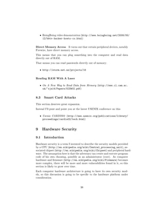 ˆ   BoingBoing video demonstration (http://www.boingboing.net/2008/05/
       12/bbtv-hacker-howto-co.html)


Direct Memory Access         It turns out that certain peripheral devices, notably
Firewire, have direct memory access.

This means that you can plug something into the computer and read data
directly out of RAM.

That means you can read passwords directly out of memory:


   ˆ http://storm.net.nz/projects/16


Reading RAM With A Laser
   ˆ   On A New Way to Read Data from Memory (http://www.cl.cam.ac.
       uk/~rja14/Papers/SISW02.pdf)


8.3     Smart Card Attacks

This section deserves great expansion.

Instead I'll punt and point you at the latest USENIX conference on this:


   ˆ   Usenix CARDIS02 (http://www.usenix.org/publications/library/
       proceedings/cardis02/tech.html)


9 Hardware Security
9.1     Introduction

Hardware security is a term I invented to describe the security models provided
by a CPU (http://en.wikipedia.org/wiki/Central_processing_unit), as-
sociated chipset (http://en.wikipedia.org/wiki/Chipset) and peripheral hard-
ware. The assumption here is that the adversary can create and execute program
code of his own choosing, possibly as an administrator (root).      As computer
hardware and rmware (http://en.wikipedia.org/wiki/Firmware) becomes
more complex, there will be more and more vulnerabilities found in it, so this
section is likely to grow over time.

Each computer hardware architecture is going to have its own security mod-
els, so this discussion is going to be specic to the hardware platform under
consideration.




                                         38
 