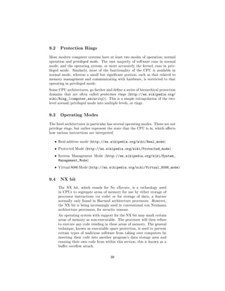 9.2     Protection Rings

Most modern computer systems have at least two modes of operation; normal
operation and privileged mode.    The vast majority of software runs in normal
mode, and the operating system, or more accurately the kernel, runs in priv-
ileged mode.    Similarly, most of the functionality of the CPU is available in
normal mode, whereas a small but signicant portion, such as that related to
memory management and communicating with hardware, is restricted to that
operating in privileged mode.

Some CPU architectures, go farther and dene a series of hierarchical protection
domains that are often called protection rings (http://en.wikipedia.org/
wiki/Ring_(computer_security)).        This is a simple extrapolation of the two-
level normal/privileged mode into multiple levels, or rings.



9.3     Operating Modes

The Intel architectures in particular has several operating modes. These are not
privilege rings, but rather represent the state that the CPU is in, which aects
how various instructions are interpreted


   ˆ   Real-address mode (http://en.wikipedia.org/wiki/Real_mode)

   ˆ   Protected Mode (http://en.wikipedia.org/wiki/Protected_mode)

   ˆ   System Management Mode (http://en.wikipedia.org/wiki/System_
       Management_Mode)
   ˆ   Virtual 8086 Mode (http://en.wikipedia.org/wiki/Virtual_8086_mode)



9.4     NX bit

       The NX bit, which stands for No eXecute, is a technology used
       in CPUs to segregate areas of memory for use by either storage of
       processor instructions (or code) or for storage of data, a feature
       normally only found in Harvard architecture processors. However,
       the NX bit is being increasingly used in conventional von Neumann
       architecture processors, for security reasons.

       An operating system with support for the NX bit may mark certain
       areas of memory as non-executable. The processor will then refuse
       to execute any code residing in these areas of memory. The general
       technique, known as executable space protection, is used to prevent
       certain types of malicious software from taking over computers by
       inserting their code into another program's data storage area and
       running their own code from within this section; this is known as a
       buer overow attack.



                                        39
 