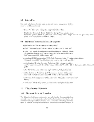 9.7     Intel vPro

Not really a backdoor, but the wake-on-lan and remote management facilities
could be used by an attacker.


   ˆ   Intel vPro (http://en.wikipedia.org/wiki/Intel_vPro)


   ˆ   Big Brother Potentially Exists Right Now (http://www.tgdaily.com/
       hardware-opinion/39455-big-brother-potentially-exists-right-now-in-our-pcs-compliments
       (note: he is wrong about what ECHELON is)




9.8     Hardware Vulnerabilities and Exploits

   ˆ   f00f bug (http://en.wikipedia.org/wiki/F00f)

   ˆ   Cyrix Coma Bug (http://en.wikipedia.org/wiki/Cyrix_coma_bug)

   ˆ   Using CPU System Management Mode to Circumvent Operating System
       Security Functions (http://www.ssi.gouv.fr/fr/sciences/fichiers/
       lti/cansecwest2006-duflot-paper.pdf)
   ˆ   Attacking SMM Memory via Intel CPU Cache Poisoning (http: // theinvisiblethings.
       blogspot. com/ 2009/ 03/ attacking-smm-memory-via-intel-cpu. html )
   ˆ   Attacking Intel Trusted Execution Technology (http: // www. blackhat.
       com/ presentations/ bh-dc-09/ Wojtczuk_ Rutkowska/ BlackHat-DC-09-Rutkowska-Attacking-Inte
       pdf )
   ˆ   Blue Pill (http://en.wikipedia.org/wiki/Blue_Pill_(malware))

   ˆ   SMM Rootkits: A New Breed of OS Independent Malware (http://www.
       eecs.ucf.edu/%7Eczou/research/SMM-Rootkits-Securecom08.pdf)
   ˆ   Subverting the Xen Hypervisor (http://invisiblethingslab.com/resources/
       bh08/)
   ˆ   TPM Reset Attack (http://www.cs.dartmouth.edu/~pkilab/sparks/)




10 Distributed Systems
10.1     Network Security Overview

The things involved in network security are called nodes. One can talk about
networks composed of humans (social networks), but that's not the kind of net-
work we're talking about here; I always mean a computer unless I say otherwise.
Often in network security the adversary is assumed to control the network in




                                      41
 