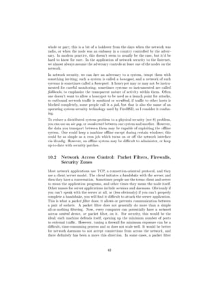 whole or part; this is a bit of a holdover from the days when the network was
radio, or when the node was an embassy in a country controlled by the adver-
sary. In modern practice, this doesn't seem to usually be the case, but it'd be
hard to know for sure. In the application of network security to the Internet,
we almost always assume the adversary controls at least one of the nodes on the
network.

In network security, we can lure an adversary to a system, tempt them with
something inviting; such a system is called a honeypot, and a network of such
systems is sometimes called a honeynet. A honeypot may or may not be instru-
mented for careful monitoring; sometimes systems so instrumented are called
shbowls, to emphasize the transparent nature of activity within them. Often
one doesn't want to allow a honeypot to be used as a launch point for attacks,
so outbound network trac is sanitized or scrubbed ; if trac to other hosts is
blocked completely, some people call it a jail, but that is also the name of an
operating system security technology used by FreeBSD, so I consider it confus-
ing.

To reduce a distributed system problem to a physical security (see 8) problem,
you can use an air gap, or sneakernet between one system and another. However,
the data you transport between them may be capable of exploiting the oine
system. One could keep a machine oine except during certain windows; this
could be as simple as a cron job which turns on or o the network interface
via ifcong. However, an oine system may be dicult to administer, or keep
up-to-date with security patches.




10.2    Network Access Control: Packet Filters, Firewalls,
        Security Zones

Most network applications use TCP, a connection-oriented protocol, and they
use a client/server model. The client initiates a handshake with the server, and
then they have a conversation. Sometimes people use the terms client and server
to mean the application programs, and other times they mean the node itself.
Other names for server applications include services and daemons. Obviously if
you can't speak with the server at all, or (less obviously) if you can't properly
complete a handshake, you will nd it dicult to attack the server application.
This is what a packet lter does; it allows or prevents communication between
a pair of sockets.   A packet lter does not generally do more than a simple
all-or-nothing ltering.   Now, every computer can potentially have a network
access control device, or packet lter, on it.   For security, this would be the
ideal; each machine defends itself, opening up the minimum number of ports
to external trac. However, tuning a rewall for minimum exposure can be a
dicult, time-consuming process and so does not scale well. It would be better
for network daemons to not accept connections from across the network, and
there denitely has been a move this direction. In some cases, a packet lter




                                       42
 