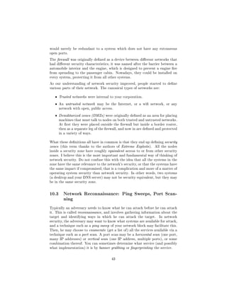 would merely be redundant to a system which does not have any extraneous
open ports.

The rewall was originally dened as a device between dierent networks that
had dierent security characteristics; it was named after the barrier between a
automobile interior and the engine, which is designed to prevent a engine re
from spreading to the passenger cabin. Nowadays, they could be installed on
every system, protecting it from all other systems.

As our understanding of network security improved, people started to dene
various parts of their network. The canonical types of networks are:


   ˆ   Trusted networks were internal to your corporation.

   ˆ   An untrusted network may be the Internet, or a wi network, or any
       network with open, public access.

   ˆ   Demilitarized zones (DMZs) were originally dened as an area for placing
       machines that must talk to nodes on both trusted and untrusted networks.
       At rst they were placed outside the rewall but inside a border router,
       then as a separate leg of the rewall, and now in are dened and protected
       in a variety of ways.


What these denitions all have in common is that they end up dening security
zones (this term thanks to the authors of Extreme Exploits ).      All the nodes
inside a security zone have roughly equivalent access to or from other security
zones. I believe this is the most important and fundamental way of thinking of
network security. Do not confuse this with the idea that all the systems in the
zone have the same relevance to the network's security, or that the systems have
the same impact if compromised; that is a complication and more of a matter of
operating system security than network security. In other words, two systems
(a desktop and your DNS server) may not be security equivalent, but they may
be in the same security zone.



10.3     Network Reconnaissance: Ping Sweeps, Port Scan-
         ning

Typically an adversary needs to know what he can attack before he can attack
it. This is called reconnaissance, and involves gathering information about the
target and identifying ways in which he can attack the target.        In network
security, the adversary may want to know what systems are available for attack,
and a technique such as a ping sweep of your network block may facilitate this.
Then, he may choose to enumerate (get a list of ) all the services available via a
technique such as a port scan. A port scan may be a horizontal scan (one port,
many IP addresses) or vertical scan (one IP address, multiple ports), or some
combination thereof. You can sometimes determine what service (and possibly
what implementation) it is by banner grabbing or ngerprinting the service.



                                       43
 
