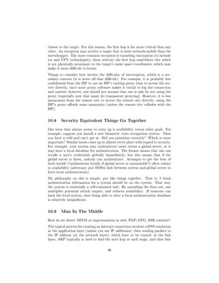 closest to the target. For this reason, the rst hop is far more critical than any
other. An exception may involve a target that is more network-mobile than the
eavesdropper. The more common exception is tunneling/encryption (to include
tor and VPN technologies); these relocate the rst hop somewhere else which
is not physically proximate to the target's meat space coordinates, which may
make it more dicult to locate.

Things to consider here involve the diculty of interception, which is a sec-
ondary concern (it is never all that dicult). For example, it is probably less
condential from the ISP to use an ISP's caching proxy than to access the ser-
vice directly, since most proxy software makes it trivial to log the connection
and content; however, one should not assume that one is safe by not using the
proxy (especially now that many do transparent proxying). However, it is less
anonymous from the remote site to access the remote site directly; using the
ISP's proxy aords some anonymity (unless the remote site colludes with the
ISP).




10.8     Security Equivalent Things Go Together

One issue that always seems to come up is availability versus other goals. For
example, suppose you install a new biometric voice recognition system. Then
you have a cold and can't get in. Did you prioritize correctly? Which is more
important? Similar issues come up in almost every place with regard to security.
For example, your system may authenticate users versus a global server, or it
may have a local database for authentication. The former means that one can
revoke a user's credentials globally immediately, but also means that if the
global server is down, nobody can authenticate.     Attempts to get the best of
both worlds (authenticate locally if global server is unreachable) often reduce
to availability (adversary just DOSes link between system and global server to
force local authentication).

My philosophy on this is simple; put like things together.       That is, I think
authentication information for a system should be on the system.       That way,
the system is essentially a self-contained unit. By spreading the data out, one
multiplies potential attack targets, and reduces availability.   If someone can
hack the local system, then being able to alter a local authentication database
is relatively insignicant.




10.9     Man In The Middle

How do we detect MITM or impersonation in web, PGP/GPG, SSH contexts?

The typical process for creating an Internet connection involves a DNS resolution
at the application layer (unless you use IP addresses), then sending packets to
the IP address (at the network layer), which have to be routed; at the link
layer, ARP typically is used to nd the next hop at each stage, and then bits



                                       46
 