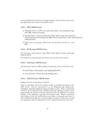 are marshalled between devices at the physical layer. Each of these steps creates
the opportunity for a man-in-the-middle attack.



10.9.1 DNS MITM Issues
   ˆ   Wikipedia article on DNS cache poisoning (http://en.wikipedia.org/
       wiki/DNS_cache_poisoning)
   ˆ   Spoong replies - transaction ID predictability (http://www.net-security.
       org/dl/articles/Attacking_the_DNS_Protocol.pdf, http://www.securityfocus.
       com/bid/30131)
   ˆ   Maybe you are querying a DNS server the adversary controls (i.e. your
       ISP)



10.9.2 IP Routing MITM Issues
The adversary could announce bogus BGP routes (http://tools.ietf.org/
html/rfc4272).
The adversary could naturally sit between you and the remote system.



10.9.3 Link Layer MITM Issues
The adversary could use ARP spoong or poisoning, such as with these tools:


   ˆ   dsni (http://www.monkey.org/~dugsong/dsniff/)


   ˆ   ettercap (http://ettercap.sourceforge.net/)



10.9.4 Physical Layer MITM Issues
Tapping the wire (or listening to wireless)

There is something used by the military called an identication friend or foe
(IFF) device.   You can read about it on the Wikipedia page (http://en.
wikipedia.org/wiki/Identification_friend_or_foe).            What is interesting
is that it can be defeated using a MITM attack; the challenger sends his chal-
lenge towards the adversary, and the adversary relays the challenge to a system
friendly to the challenger, and relays the response back.    What is interesting
here is that, in this case, the IFF device can enforce a reasonable time limit, so
that a MITM attack fails due to speed-of-light constraints. In this case, it could
be considered a kind of somewhere you are authentication factor (see 11.8).




                                       47
 