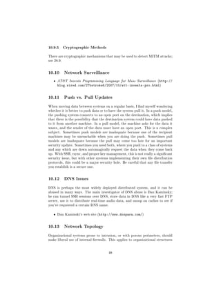 10.9.5 Cryptographic Methods
There are cryptographic mechanisms that may be used to detect MITM attacks;
see 28.9.




10.10       Network Surveillance

   ˆ   ATT Invents Programming Language for Mass Surveillance (http://
       blog.wired.com/27bstroke6/2007/10/att-invents-pro.html)


10.11       Push vs. Pull Updates

When moving data between systems on a regular basis, I nd myself wondering
whether it is better to push data or to have the system pull it. In a push model,
the pushing system connects to an open port on the destination, which implies
that there is the possibility that the destination system could have data pushed
to it from another machine. In a pull model, the machine asks for the data it
wants, and the sender of the data must have an open port. This is a complex
subject.    Sometimes push models are inadequate because one of the recipient
machines may be unreachable when you are doing the push.         Sometimes pull
models are inadequate because the pull may come too late for an important
security update. Sometimes you need both, where you push to a class of systems
and any which are down automagically request the data when they come back
up. With SSH, rsync, and proper key management, this is not really a signicant
security issue, but with other systems implementing their own le distribution
protocols, this could be a major security hole. Be careful that any le transfer
you establish is a secure one.




10.12       DNS Issues

DNS is perhaps the most widely deployed distributed system, and it can be
abused in many ways. The main investigator of DNS abuse is Dan Kaminsky;
he can tunnel SSH sessions over DNS, store data in DNS like a very fast FTP
server, use it to distribute real-time audio data, and snoop on caches to see if
you've requested a certain DNS name.


   ˆ   Dan Kaminski's web site (http://www.doxpara.com/)




10.13       Network Topology

Organizational systems prone to intrusion, or with porous perimeters, should
make liberal use of internal rewalls. This applies to organizational structures




                                       48
 