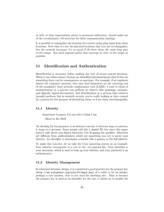 as well, so that organizations prone to personnel inltration, should make use
of the revolutionary cell structure for their communication topology.

It is possible to triangulate the location of a system using ping times from three
locations. Note that it's not the physical locations that you use to triangulate,
but the network locations; it's no good if all three share the same long pipe
to the target. You need separate paths that converge as close to the target as
possible.




11 Identication and Authentication
Identication is necessary before making any sort of access control decisions.
Often it can reduce abuse, because an identied individual knows that if they do
something there can be consequences or sanctions. For example, if an employee
abuses the corporate network, they may nd themselves on the receiving end
of the sysadmin's luser attitude readjustment tool (LART). I tend to think of
authentication as a process you perform on objects (like paintings, antiques,
and digitally signed documents), and identication as a process that subjects
(people) perform, but in network security you're really looking at data created
by a person for the purpose of identifying them, so I use them interchangeably.




11.1        Identity

       Sometimes I suspect I'm not who I think I am.

        Ghost in the Shell



An identity, for our purposes, is an abstract concept; it does not map to a person,
it maps to a persona. Some people call this a digital ID, but since this paper
doesn't talk about non-digital identities, I'm dropping the qualier. Identities
are dierent from authenticators, which are something you use to prove your
identity. An identier is shorthand, a handle; like a pointer to the full identity.

To make this concrete, let us take the Unix operating system as an example.
Your identity corresponds to a row in the /etc/passwd le. Your identier is
your username, which is used to look up your identity, and your password is an
authenticator.




11.2        Identity Management

In relational database design, it is considered a good practice for the primary key
(http://en.wikipedia.org/wiki/Primary_key) of a table to be an integer,
perhaps a row number, that is not used for anything else.        That is because
the primary key is used as an identier for the row; it allows us to modify the



                                        49
 