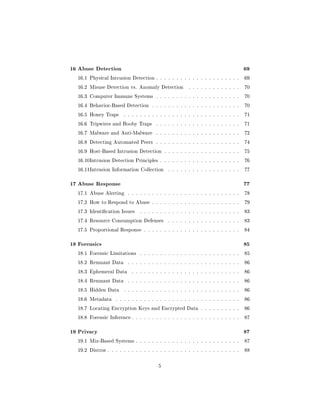 16 Abuse Detection                                                                  69
  16.1 Physical Intrusion Detection . . . . . . . . . . . . . . . . . . . . .       69

  16.2 Misuse Detection vs. Anomaly Detection           . . . . . . . . . . . . .   70

  16.3 Computer Immune Systems . . . . . . . . . . . . . . . . . . . . .            70

  16.4 Behavior-Based Detection . . . . . . . . . . . . . . . . . . . . . .         70

  16.5 Honey Traps      . . . . . . . . . . . . . . . . . . . . . . . . . . . . .   71

  16.6 Tripwires and Booby Traps        . . . . . . . . . . . . . . . . . . . . .   71

  16.7 Malware and Anti-Malware         . . . . . . . . . . . . . . . . . . . . .   72

  16.8 Detecting Automated Peers . . . . . . . . . . . . . . . . . . . . .          74

  16.9 Host-Based Intrusion Detection . . . . . . . . . . . . . . . . . . .         75

  16.10Intrusion Detection Principles . . . . . . . . . . . . . . . . . . . .       76

  16.11Intrusion Information Collection       . . . . . . . . . . . . . . . . . .   77



17 Abuse Response                                                                   77
  17.1 Abuse Alerting     . . . . . . . . . . . . . . . . . . . . . . . . . . . .   78

  17.2 How to Respond to Abuse . . . . . . . . . . . . . . . . . . . . . .          79

  17.3 Identication Issues     . . . . . . . . . . . . . . . . . . . . . . . . .   83

  17.4 Resource Consumption Defenses          . . . . . . . . . . . . . . . . . .   83

  17.5 Proportional Response . . . . . . . . . . . . . . . . . . . . . . . .        84



18 Forensics                                                                        85
  18.1 Forensic Limitations     . . . . . . . . . . . . . . . . . . . . . . . . .   85

  18.2 Remnant Data       . . . . . . . . . . . . . . . . . . . . . . . . . . . .   86

  18.3 Ephemeral Data       . . . . . . . . . . . . . . . . . . . . . . . . . . .   86

  18.4 Remnant Data       . . . . . . . . . . . . . . . . . . . . . . . . . . . .   86

  18.5 Hidden Data      . . . . . . . . . . . . . . . . . . . . . . . . . . . . .   86

  18.6 Metadata     . . . . . . . . . . . . . . . . . . . . . . . . . . . . . . .   86

  18.7 Locating Encryption Keys and Encrypted Data . . . . . . . . . .              86

  18.8 Forensic Inference . . . . . . . . . . . . . . . . . . . . . . . . . . .     87



19 Privacy                                                                          87
  19.1 Mix-Based Systems . . . . . . . . . . . . . . . . . . . . . . . . . .        87

  19.2 Distros . . . . . . . . . . . . . . . . . . . . . . . . . . . . . . . . .    88



                                         5
 