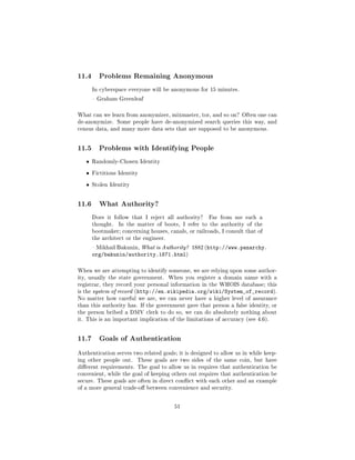 11.4     Problems Remaining Anonymous

       In cyberspace everyone will be anonymous for 15 minutes.

        Graham Greenleaf



What can we learn from anonymizer, mixmaster, tor, and so on? Often one can
de-anonymize. Some people have de-anonymized search queries this way, and
census data, and many more data sets that are supposed to be anonymous.




11.5     Problems with Identifying People

   ˆ   Randomly-Chosen Identity


   ˆ   Fictitious Identity


   ˆ   Stolen Identity




11.6     What Authority?

       Does it follow that I reject all authority?    Far from me such a
       thought.   In the matter of boots, I refer to the authority of the
       bootmaker; concerning houses, canals, or railroads, I consult that of
       the architect or the engineer.

        Mikhail Bakunin, What is Authority? 1882 (http://www.panarchy.
       org/bakunin/authority.1871.html)

When we are attempting to identify someone, we are relying upon some author-
ity, usually the state government.      When you register a domain name with a
registrar, they record your personal information in the WHOIS database; this
is the system of record (http://en.wikipedia.org/wiki/System_of_record).
No matter how careful we are, we can never have a higher level of assurance
than this authority has. If the government gave that person a false identity, or
the person bribed a DMV clerk to do so, we can do absolutely nothing about
it. This is an important implication of the limitations of accuracy (see 4.6).




11.7     Goals of Authentication

Authentication serves two related goals; it is designed to allow us in while keep-
ing other people out.    These goals are two sides of the same coin, but have
dierent requirements. The goal to allow us in requires that authentication be
convenient, while the goal of keeping others out requires that authentication be
secure. These goals are often in direct conict with each other and an example
of a more general trade-o between convenience and security.



                                          51
 