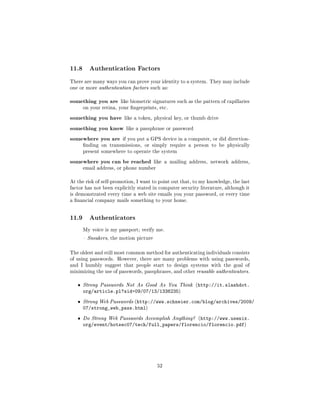 11.8     Authentication Factors

There are many ways you can prove your identity to a system. They may include
one or more authentication factors such as:


something you are      like biometric signatures such as the pattern of capillaries
       on your retina, your ngerprints, etc.


something you have like a token, physical key, or thumb drive
something you know like a passphrase or password
somewhere you are if you put a GPS device in a computer, or did direction-
       nding on transmissions, or simply require a person to be physically
       present somewhere to operate the system


somewhere you can be reached            like a mailing address, network address,
       email address, or phone number


At the risk of self-promotion, I want to point out that, to my knowledge, the last
factor has not been explicitly stated in computer security literature, although it
is demonstrated every time a web site emails you your password, or every time
a nancial company mails something to your home.




11.9     Authenticators

       My voice is my passport; verify me.

        Sneakers, the motion picture



The oldest and still most common method for authenticating individuals consists
of using passwords. However, there are many problems with using passwords,
and I humbly suggest that people start to design systems with the goal of
minimizing the use of passwords, passphrases, and other reusable authenticators.


   ˆ   Strong Passwords Not As Good As You Think (http://it.slashdot.
       org/article.pl?sid=09/07/13/1336235)
   ˆ   Strong Web Passwords (http://www.schneier.com/blog/archives/2009/
       07/strong_web_pass.html)
   ˆ   Do Strong Web Passwords Accomplish Anything? (http://www.usenix.
       org/event/hotsec07/tech/full_papers/florencio/florencio.pdf)




                                         52
 