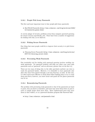 11.9.1 People Pick Lousy Passwords
The rst and most important issue is that people pick lousy passwords.


   ˆ   Real World Passwords (http://www.schneier.com/blog/archives/2006/
       12/realworld_passw.html)

A current plague of security problems stems from rampant password guessing
for remote services (specically, ssh). There have been a number of suggestions
for dealing with this, as we shall see.



11.9.2 Picking Secure Passwords
One thing that most people could do to improve their security is to pick better
passwords:


   ˆ   Choosing Secure Passwords (http://www.schneier.com/blog/archives/
       2007/01/choosing_secure.html)


11.9.3 Preventing Weak Passwords
One invaluable tool for dealing with password guessing involves weeding out
weak passwords.    No password lockouts will help you when your users pick
passwords such as password and an adversary guesses that on the rst try.

There are two ways of doing this; in the older post facto method, one tries to
crack the password hashes.     However, it is desirable to store passwords only
after they have been passed through a one-way function, or hash. In this case,
it's often much more ecient to check them before hashing than to try to crack
them post-facto; however, you must locate and guard all the places passwords
can be set.



11.9.4 Remembering Passwords
The problem with preventing weak passwords is that if the passwords are hard
to guess, they are hard to remember, and users may write them down on post-it
notes or simply forget them more often.        More sophisticated users may store
them in their wallets, or in a password database program like Password Safe:


   ˆ http://www.schneier.com/passsafe.html




                                          53
 