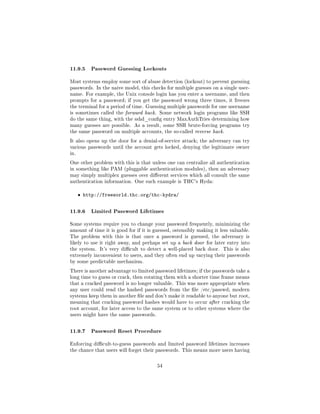 11.9.5 Password Guessing Lockouts
Most systems employ some sort of abuse detection (lockout) to prevent guessing
passwords. In the naive model, this checks for multiple guesses on a single user-
name. For example, the Unix console login has you enter a username, and then
prompts for a password; if you get the password wrong three times, it freezes
the terminal for a period of time. Guessing multiple passwords for one username
is sometimes called the forward hack. Some network login programs like SSH
do the same thing, with the sshd_cong entry MaxAuthTries determining how
many guesses are possible. As a result, some SSH brute-forcing programs try
the same password on multiple accounts, the so-called reverse hack.

It also opens up the door for a denial-of-service attack; the adversary can try
various passwords until the account gets locked, denying the legitimate owner
in.

One other problem with this is that unless one can centralize all authentication
in something like PAM (pluggable authentication modules), then an adversary
may simply multiplex guesses over dierent services which all consult the same
authentication information. One such example is THC's Hyda:


      ˆ http://freeworld.thc.org/thc-hydra/


11.9.6 Limited Password Lifetimes
Some systems require you to change your password frequently, minimizing the
amount of time it is good for if it is guessed, ostensibly making it less valuable.
The problem with this is that once a password is guessed, the adversary is
likely to use it right away, and perhaps set up a back door for later entry into
the system.   It's very dicult to detect a well-placed back door.    This is also
extremely inconvenient to users, and they often end up varying their passwords
by some predictable mechanism.

There is another advantage to limited password lifetimes; if the passwords take a
long time to guess or crack, then rotating them with a shorter time frame means
that a cracked password is no longer valuable. This was more appropriate when
any user could read the hashed passwords from the le /etc/passwd; modern
systems keep them in another le and don't make it readable to anyone but root,
meaning that cracking password hashes would have to occur after cracking the
root account, for later access to the same system or to other systems where the
users might have the same passwords.



11.9.7 Password Reset Procedure
Enforcing dicult-to-guess passwords and limited password lifetimes increases
the chance that users will forget their passwords. This means more users having



                                        54
 