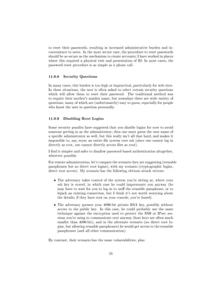 to reset their passwords, resulting in increased administrative burden and in-
convenience to users. In the most secure case, the procedure to reset passwords
should be as secure as the mechanism to create accounts; I have worked in places
where this required a physical visit and presentation of ID. In most cases, the
password reset procedure is as simple as a phone call.



11.9.8 Security Questions
In many cases, this burden is too high or impractical, particularly for web sites.
In these situations, the user is often asked to select certain security questions
which will allow them to reset their password.       The traditional method was
to require their mother's maiden name, but nowadays there are wide variety of
questions, many of which are (unfortunately) easy to guess, especially for people
who know the user in question personally.



11.9.9 Disabling Root Logins
Some security pundits have suggested that you disable logins for root to avoid
someone getting in as the administrator; then one must guess the user name of
a specic administrator as well, but this really isn't all that hard, and makes it
impossible to, say, rsync an entire le system over ssh (since one cannot log in
directly as root, one cannot directly access les as root).

I nd it simpler and safer to disallow password-based authentication altogether,
wherever possible.

For remote administration, let's compare the scenario they are suggesting (reusable
passphrases but no direct root logins), with my scenario (cryptographic logins,
direct root access). My scenario has the following obvious attack vectors:


   ˆ   The adversary takes control of the system you're sitting at, where your
       ssh key is stored, in which case he could impersonate you anyway (he
       may have to wait for you to log in to sni the reusable passphrase, or to
       hijack an existing connection, but I think it's not worth worrying about
       the details; if they have root on your console, you're hosed).


   ˆ   The adversary guesses your 4096-bit private RSA key, possibly without
       access to the public key.   In this case, he could probably use the same
       technique against the encryption used to protect the SSH or IPsec ses-
       sions you're using to communicate over anyway (host keys are often much
       smaller than 4096-bit), and in the alternate scenario (no direct root lo-
       gins, but allowing reusable passphrases) he would get access to the reusable
       passphrases (and all other communication).


By contrast, their scenario has the same vulnerabilities, plus:




                                        55
 