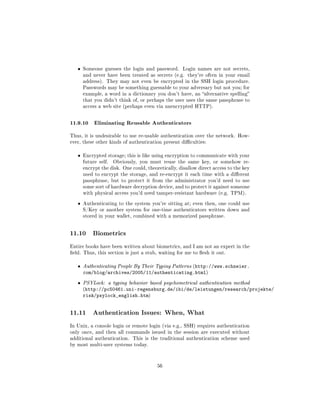 ˆ   Someone guesses the login and password.       Login names are not secrets,
       and never have been treated as secrets (e.g. they're often in your email
       address). They may not even be encrypted in the SSH login procedure.
       Passwords may be something guessable to your adversary but not you; for
       example, a word in a dictionary you don't have, an alternative spelling
       that you didn't think of, or perhaps the user uses the same passphrase to
       access a web site (perhaps even via unencrypted HTTP).



11.9.10 Eliminating Reusable Authenticators
Thus, it is undesirable to use re-usable authentication over the network. How-
ever, these other kinds of authentication present diculties:


   ˆ   Encrypted storage; this is like using encryption to communicate with your
       future self.   Obviously, you must reuse the same key, or somehow re-
       encrypt the disk. One could, theoretically, disallow direct access to the key
       used to encrypt the storage, and re-encrypt it each time with a dierent
       passphrase, but to protect it from the administrator you'd need to use
       some sort of hardware decryption device, and to protect it against someone
       with physical access you'd need tamper-resistant hardware (e.g. TPM).


   ˆ   Authenticating to the system you're sitting at; even then, one could use
       S/Key or another system for one-time authenticators written down and
       stored in your wallet, combined with a memorized passphrase.




11.10      Biometrics

Entire books have been written about biometrics, and I am not an expert in the
eld. Thus, this section is just a stub, waiting for me to esh it out.


   ˆ   Authenticating People By Their Typing Patterns (http://www.schneier.
       com/blog/archives/2005/11/authenticating.html)
   ˆ   PSYLock: a typing behavior based psychometrical authentication method
       (http://pc50461.uni-regensburg.de/ibi/de/leistungen/research/projekte/
       risk/psylock_english.htm)


11.11      Authentication Issues: When, What

In Unix, a console login or remote login (via e.g., SSH) requires authentication
only once, and then all commands issued in the session are executed without
additional authentication.    This is the traditional authentication scheme used
by most multi-user systems today.




                                         56
 