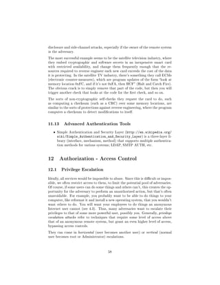 disclosure and side-channel attacks, especially if the owner of the remote system
is the adversary.

The most successful example seems to be the satellite television industry, where
they embed cryptographic and software secrets in an inexpensive smart card
with restricted availability, and change them frequently enough that the re-
sources required to reverse engineer each new card exceeds the cost of the data
it is protecting. In the satellite TV industry, there's something they call ECMs
(electronic counter-measures), which are program updates of the form look at
memory location 0xFC, and if it's not 0xFA, then HCF (Halt and Catch Fire).
The obvious crack is to simply remove that part of the code, but then you will
trigger another check that looks at the code for the rst check, and so on.

The sorts of non-cryptographic self-checks they request the card to do, such
as computing a checksum (such as a CRC) over some memory locations, are
similar to the sorts of protections against reverse engineering, where the program
computes a checksum to detect modications to itself.




11.13      Advanced Authentication Tools

   ˆ   Simple Authentication and Security Layer (http://en.wikipedia.org/
       wiki/Simple_Authentication_and_Security_Layer)            is a three-layer li-
       brary (interface, mechanism, method) that supports multiple authentica-
       tion methods for various systems; LDAP, SMTP AUTH, etc.




12 Authorization - Access Control
12.1     Privilege Escalation

Ideally, all services would be impossible to abuse. Since this is dicult or impos-
sible, we often restrict access to them, to limit the potential pool of adversaries.
Of course, if some users can do some things and others can't, this creates the op-
portunity for the adversary to perform an unauthorized action, but that's often
unavoidable. For example, you probably want to be able to do things to your
computer, like reformat it and install a new operating system, that you wouldn't
want others to do. You will want your employees to do things an anonymous
Internet user cannot (see 4.3). Thus, many adversaries want to escalate their
privileges to that of some more powerful user, possibly you. Generally, privilege
escalation attacks refer to techniques that require some level of access above
that of an anonymous remote system, but grant an even higher level of access,
bypassing access controls.

They can come in horizontal (user becomes another user) or vertical (normal
user becomes root or Administrator) escalations.




                                        58
 