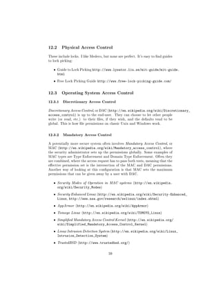 12.2     Physical Access Control

These include locks. I like Medeco, but none are perfect. It's easy to nd guides
to lock picking:


   ˆ   Guide to Lock Picking   http://www.lysator.liu.se/mit-guide/mit-guide.
       html
   ˆ   Free Lock Picking Guide   http://www.free-lock-picking-guide.com/


12.3     Operating System Access Control

12.3.1 Discretionary Access Control
Discretionary Access Control, or DAC (http://en.wikipedia.org/wiki/Discretionary_
access_control)    is up to the end-user. They can choose to let other people
write (or read, etc.)   to their les, if they wish, and the defaults tend to be
global. This is how le permissions on classic Unix and Windows work.



12.3.2 Mandatory Access Control
A potentially more secure system often involves Mandatory Access Control, or
MAC (http://en.wikipedia.org/wiki/Mandatory_access_control), where
the security administrator sets up the permissions globally. Some examples of
MAC types are Type Enforcement and Domain Type Enforcement. Often they
are combined, where the access request has to pass both tests, meaning that the
eective permission set is the intersection of the MAC and DAC permissions.
Another way of looking at this conguration is that MAC sets the maximum
permissions that can be given away by a user with DAC.


   ˆ   Security Modes of Operation in MAC systems (http://en.wikipedia.
       org/wiki/Security_Modes)
   ˆ   Security Enhanced Linux (http://en.wikipedia.org/wiki/Security-Enhanced_
       Linux, http://www.nsa.gov/research/selinux/index.shtml)
   ˆ   AppArmor (http://en.wikipedia.org/wiki/AppArmor)

   ˆ   Tomoyo Linux (http://en.wikipedia.org/wiki/TOMOYO_Linux)

   ˆ   Simplied Mandatory Access Control Kernel (http://en.wikipedia.org/
       wiki/Simplified_Mandatory_Access_Control_Kernel)
   ˆ   Linux Intrusion Detection System (http://en.wikipedia.org/wiki/Linux_
       Intrusion_Detection_System)
   ˆ   TrustedBSD (http://www.trustedbsd.org/)



                                       59
 