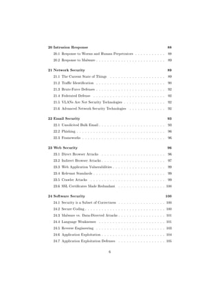 20 Intrusion Response                                                               88
  20.1 Response to Worms and Human Perpetrators . . . . . . . . . . .               88

  20.2 Response to Malware . . . . . . . . . . . . . . . . . . . . . . . . .        89



21 Network Security                                                                 89
  21.1 The Current State of Things       . . . . . . . . . . . . . . . . . . . .    89

  21.2 Trac Identication     . . . . . . . . . . . . . . . . . . . . . . . . .    90

  21.3 Brute-Force Defenses . . . . . . . . . . . . . . . . . . . . . . . . .       92

  21.4 Federated Defense     . . . . . . . . . . . . . . . . . . . . . . . . . .    92

  21.5 VLANs Are Not Security Technologies . . . . . . . . . . . . . . .            92

  21.6 Advanced Network Security Technologies          . . . . . . . . . . . . .    92



22 Email Security                                                                   93
  22.1 Unsolicited Bulk Email . . . . . . . . . . . . . . . . . . . . . . . .       93

  22.2 Phishing . . . . . . . . . . . . . . . . . . . . . . . . . . . . . . . .     96

  22.3 Frameworks . . . . . . . . . . . . . . . . . . . . . . . . . . . . . .       96



23 Web Security                                                                     96
  23.1 Direct Browser Attacks      . . . . . . . . . . . . . . . . . . . . . . .    96

  23.2 Indirect Browser Attacks . . . . . . . . . . . . . . . . . . . . . . .       97

  23.3 Web Application Vulnerabilities . . . . . . . . . . . . . . . . . . .        99

  23.4 Relevant Standards . . . . . . . . . . . . . . . . . . . . . . . . . .       99

  23.5 Crawler Attacks     . . . . . . . . . . . . . . . . . . . . . . . . . . .    99

  23.6 SSL Certicates Made Redundant          . . . . . . . . . . . . . . . . . 100



24 Software Security                                                               100
  24.1 Security is a Subset of Correctness     . . . . . . . . . . . . . . . . . 100

  24.2 Secure Coding . . . . . . . . . . . . . . . . . . . . . . . . . . . . . 100

  24.3 Malware vs. Data-Directed Attacks . . . . . . . . . . . . . . . . . 101

  24.4 Language Weaknesses       . . . . . . . . . . . . . . . . . . . . . . . . 101

  24.5 Reverse Engineering     . . . . . . . . . . . . . . . . . . . . . . . . . 103

  24.6 Application Exploitation . . . . . . . . . . . . . . . . . . . . . . . 104

  24.7 Application Exploitation Defenses       . . . . . . . . . . . . . . . . . 105



                                        6
 