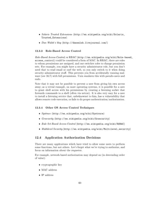 ˆ    Solaris Trusted Extensions (http://en.wikipedia.org/wiki/Solaris_
        Trusted_Extensions)
   ˆ    Dan Walsh's blog (http://danwalsh.livejournal.com/)



12.3.3 Role-Based Access Control
Role-Based Access Control, or RBAC (http://en.wikipedia.org/wiki/Role-based_
access_control) could be considered a form of MAC. In RBAC, there are roles
to whom permissions are assigned, and one switches roles to change permission
sets. For example, you might have a security administrator role, but you don't
need that to read email or surf the web, so you only switch to it when doing
security administrator stu. This prevents you from accidentally running mal-
ware (see 16.7) with full permissions. Unix emulates this with pseudo-users and
sudo.

Note that it may not be possible to prevent a user from giving his own access
away; as a trivial example, on most operating systems, it is possible for a user
to grant shell access with his permissions by creating a listening socket that
forwards commands to a shell (often via netcat). It is also very easy for a user
to install a listening service that, unbeknownst to him, has a vulnerability that
allows remote code execution, or fails to do proper authentication/authorization.



12.3.4 Other OS Access Control Techniques
   ˆ    Systrace (http://en.wikipedia.org/wiki/Systrace)

   ˆ    Grsecurity (http://en.wikipedia.org/wiki/Grsecurity)

   ˆ    Rule Set Based Access Control (http://en.wikipedia.org/wiki/RSBAC)

   ˆ    Multilevel Security (http://en.wikipedia.org/wiki/Multilevel_security)



12.4      Application Authorization Decisions

There are many applications which have tried to allow some users to perform
some functions, but not others. Let's forget what we're trying to authorize, and
focus on information about the requester.

For example, network-based authorization may depend on (in descending order
of value):


   ˆ    cryptographic key

   ˆ    MAC address

   ˆ    IP address



                                       60
 