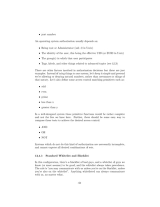 ˆ   port number


An operating system authorization usually depends on:


   ˆ   Being root or Administrator (uid=0 in Unix)


   ˆ   The identity of the user, this being the eective UID (or EUID in Unix)


   ˆ   The group(s) in which that user participates


   ˆ   Tags, labels, and other things related to advanced topics (see 12.3)


There are other factors involved in authorization decisions but these are just
examples. Instead of tying things to one system, let's keep it simple and pretend
we're allowing or denying natural numbers, rather than usernames or things of
that nature. Let's also dene some access control matching primitives such as:


   ˆ   odd


   ˆ   even


   ˆ   prime


   ˆ   less than x


   ˆ   greater than y


In a well-designed system these primitive functions would be rather complete
and not the few we have here.      Further, there should be some easy way to
compose these tests to achieve the desired access control:


   ˆ   AND


   ˆ   OR


   ˆ   NOT


Systems which do not do this kind of authorization are necessarily incomplete,
and cannot express all desired combinations of sets.



12.4.1 Standard Whitelist and Blacklist
In this conguration, there's a blacklist of bad guys, and a whitelist of guys we
know (or must assume) to be good, and the whitelist always takes precedence.
The rule is you may communicate with us unless you're on the blacklist, unless
you're also on the whitelist.   Anything whitelisted can always communicate
with us, no matter what.



                                        61
 