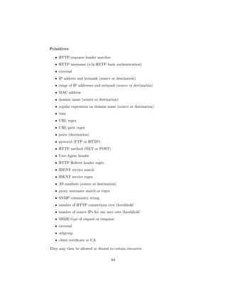 Primitives
   ˆ   HTTP response header matches

   ˆ   HTTP username (a la HTTP basic authentication)

   ˆ   external

   ˆ   IP address and netmask (source or destination)

   ˆ   range of IP addresses and netmask (source or destination)

   ˆ   MAC address

   ˆ   domain name (source or destination)

   ˆ   regular expression on domain name (source or destination)

   ˆ   time

   ˆ   URL regex

   ˆ   URL path regex

   ˆ   ports (destination)

   ˆ   protocol (FTP or HTTP)

   ˆ   HTTP method (GET or POST)

   ˆ   User-Agent header

   ˆ   HTTP Referer header regex

   ˆ   IDENT service match

   ˆ   IDENT service regex

   ˆ   AS numbers (source or destination)

   ˆ   proxy username match or regex

   ˆ   SNMP community string

   ˆ   number of HTTP connections over threshhold

   ˆ   number of source IPs for one user over threshhold

   ˆ   MIME-type of request or response

   ˆ   external

   ˆ   urlgroup

   ˆ   client certicate or CA


They may then be allowed or denied to certain resources.



                                       64
 