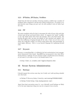 12.5       IPTables, IPChains, Netlter

Aside from the bad user interface of having numbers, netlter has a number of
problems when compared to pf that have always bothered me. I'm going to try
and describe some things you just can't do with netlter's rule set when I get
the time.




12.6       PF

My main complaint with pf is that it rearranges the order of your rules such that
certain types all get processed before others. It supports the quick modier
to any rule which means that if the rule matches, that is the nal answer. By
leaving o quick rules, one gets the default of last matched rule applies, but
with the ineciency of going through all the rules. I have not yet seen a case
where the cong le couldn't be written using quick rules, and presumably at
much higher eciency. Still, it is my favorite language for explaining rewall
rules.




12.7       Keynote

Keynote, or something like it, is denitely the best authorization (trust manage-
ment) framework I have found. OpenBSD has incorporated it into their IPsec
keying daemon, isakmpd. If your program makes complicated access decisions,
or you want it to be able to do so, you should check it out.


   ˆ http://www1.cs.columbia.edu/~angelos/keynote.html


13 Secure System Administration
13.1       Backups

I should expand this section some day, but I really can't add anything valuable
over this book:


   ˆ     Backup  Recovery (http://oreilly.com/catalog/9780596102463)

   ˆ     Backup Central (http://www.backupcentral.com/)


Apart from basic prevention steps (i.e. use a rewall), good backups are likely
to be the most important thing you can do to improve your security.




                                       65
 