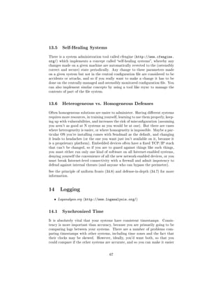 13.5      Self-Healing Systems

There is a system administration tool called cfengine (http://www.cfengine.
org/)   which implements a concept called self-healing systems, whereby any
changes made on a given machine are automatically reverted to the (ostensibly
correct and secure) state periodically.    Any change to these parameters made
on a given system but not in the central conguration le are considered to be
accidents or attacks, and so if you really want to make a change it has to be
done on the centrally-managed and ostensibly monitored conguration le. You
can also implement similar concepts by using a tool like rsync to manage the
contents of part of the le system.




13.6      Heterogeneous vs. Homogeneous Defenses

Often homogeneous solutions are easier to administer. Having dierent systems
requires more resources, in training yourself, learning to use them properly, keep-
ing up with vulnerabilities, and increases the risk of misconguration (assuming
you aren't as good at N systems as you would be at one). But there are cases
where heterogeneity is easier, or where homogeneity is impossible. Maybe a par-
ticular OS you're installing comes with Sendmail as the default, and changing
it leads to headaches (or the one you want just isn't available on it, because it
is a proprietary platform). Embedded devices often have a xed TCP/IP stack
that can't be changed, so if you are to guard against things like such things,
you must either run only one kind of software on all Internet-enabled systems,
denying yourself the convenience of all the new network-enabled devices, or you
must break Internet-level connectivity with a rewall and admit impotency to
defend against internal threats (and anyone who can bypass the perimeter).

See the principle of uniform fronts (34.8) and defense-in-depth (34.7) for more
information.




14 Logging
   ˆ    Loganalysis.org (http://www.loganalysis.org/)



14.1      Synchronized Time

It is absolutely vital that your systems have consistent timestamps.       Consis-
tency is more important than accuracy, because you are primarily going to be
comparing logs between your systems. There are a number of problems com-
paring timestamps with other systems, including time zones and the fact that
their clocks may be skewed.    However, ideally, you'd want both, so that you
could compare if the other systems are accurate, and so you can make it easier




                                          67
 