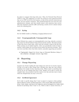for others to compare their logs with yours. Thus, the Network Time Protocol
(NTP) is vital. My suggestion is to have one system at every physical location
that act as NTP servers for the location, so that if the network connections go
down, the site remains consistent. They should all feed into one server for your
administrative domain, and that should connect with numerous time servers.
This also minimizes network trac and having a nearby server is almost always
better for reducing jitter.




14.2     Syslog

See the SAGE booklet on Building a Logging Infrastructure.




14.3     Cryptographically Untamperable Logs

Bruce Schneier has a paper on cryptographically secure logs, whereby a system's
logs cannot be altered without being noticed (merely erased). The basic premise
is that they form a hash chain, where each line includes a hash of the last line.
These systems can be linked together, where one periodically sends its hash to
another, which makes the receiving system within the detection envelope. They
can even cross-link, where they form a lattice, mutually supporting one another.


   ˆ   Cryptographic Support for Secure Logs on Untrusted Machines (http://
       www.schneier.com/paper-secure-logs.html)


15 Reporting
15.1     Change Reporting

I spend a lot of time reading the same things over and over in security reports.
I'd like to be able to lter things that I decided were okay last time without
tweaking every single security reporting script. What I want is something that
will let me see the changes from day to day. Ideally, I'd be able to review the
complete data, but normally I read the reports every day and only want to know
what has changed from one day to the next.




15.2     Articial Ignorance

To be able to specify things that I want to ignore in reports is what perhaps
Marcus Ranum termed articial ignorance back around 1994 (described here:
http://www.ranum.com/security/computer_security/papers/ai/index.html).
Instead of specifying what I want to see, which is akin to misuse detection, I




                                       68
 