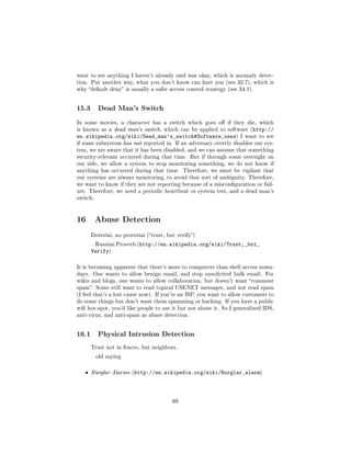want to see anything I haven't already said was okay, which is anomaly detec-
tion. Put another way, what you don't know can hurt you (see 32.7), which is
why default deny is usually a safer access control strategy (see 34.1).




15.3      Dead Man's Switch

In some movies, a character has a switch which goes o if they die, which
is known as a dead man's switch, which can be applied to software (http://
en.wikipedia.org/wiki/Dead_man's_switch#Software_uses)              I want to see
if some subsystem has not reported in. If an adversary overtly disables our sys-
tem, we are aware that it has been disabled, and we can assume that something
security-relevant occurred during that time. But if through some oversight on
our side, we allow a system to stop monitoring something, we do not know if
anything has occurred during that time. Therefore, we must be vigilant that
our systems are always monitoring, to avoid that sort of ambiguity. Therefore,
we want to know if they are not reporting because of a misconguration or fail-
ure. Therefore, we need a periodic heartbeat or system test, and a dead man's
switch.




16 Abuse Detection
       Doveriai, no proveriai (trust, but verify)

        Russian Proverb (http://en.wikipedia.org/wiki/Trust,_but_
       Verify)

It is becoming apparent that there's more to computers than shell access nowa-
days. One wants to allow benign email, and stop unsolicited bulk email. For
wikis and blogs, one wants to allow collaboration, but doesn't want comment
spam. Some still want to read topical USENET messages, and not read spam
(I feel that's a lost cause now). If you're an ISP, you want to allow customers to
do some things but don't want them spamming or hacking. If you have a public
wi hot-spot, you'd like people to use it but not abuse it. So I generalized IDS,
anti-virus, and anti-spam as abuse detection.




16.1      Physical Intrusion Detection

       Trust not in fences, but neighbors.

        old saying



   ˆ   Burglar Alarms (http://en.wikipedia.org/wiki/Burglar_alarm)




                                         69
 