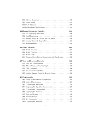 24.8 Software Complexity . . . . . . . . . . . . . . . . . . . . . . . . . 106

  24.9 Failure Modes . . . . . . . . . . . . . . . . . . . . . . . . . . . . . 107

  24.10Fault Tolerance . . . . . . . . . . . . . . . . . . . . . . . . . . . . 108

  24.11Implications of Incorrectness     . . . . . . . . . . . . . . . . . . . . 108


25 Human Factors and Usability                                                  108
  25.1 The Psychology of Security      . . . . . . . . . . . . . . . . . . . . . 108

  25.2 Social Engineering    . . . . . . . . . . . . . . . . . . . . . . . . . . 109

  25.3 Security Should Be Obvious, and the Default         . . . . . . . . . . . 109

  25.4 Security Should Be Easy to Use . . . . . . . . . . . . . . . . . . . 109

  25.5 No Hidden Data       . . . . . . . . . . . . . . . . . . . . . . . . . . . 109


26 Attack Patterns                                                              110
  26.1 Attack Taxonomy . . . . . . . . . . . . . . . . . . . . . . . . . . . 110

  26.2 Attack Properties . . . . . . . . . . . . . . . . . . . . . . . . . . . 110

  26.3 Attack Cycle    . . . . . . . . . . . . . . . . . . . . . . . . . . . . . 111

  26.4 Common Attack Pattern Enumeration and Classication . . . . . 112


27 Trust and Personnel Security                                                 112
  27.1 Trust and Trustworthiness . . . . . . . . . . . . . . . . . . . . . . 112

  27.2 Who or What Are You Trusting? . . . . . . . . . . . . . . . . . . 113

  27.3 Code Provenance . . . . . . . . . . . . . . . . . . . . . . . . . . . 114

  27.4 The Incompetence Defense . . . . . . . . . . . . . . . . . . . . . . 115

  27.5 Limiting Damage Caused by Trusted People . . . . . . . . . . . . 115


28 Cryptography                                                                 116
  28.1 Things To Know Before Doing Crypto . . . . . . . . . . . . . . . 116

  28.2 Limits of Cryptography      . . . . . . . . . . . . . . . . . . . . . . . 120

  28.3 Cryptographic Algorithms . . . . . . . . . . . . . . . . . . . . . . 123

  28.4 Cryptographic Algorithm Enhancements . . . . . . . . . . . . . . 128

  28.5 Cryptographic Combinations        . . . . . . . . . . . . . . . . . . . . 137

  28.6 Cryptographic Protocols . . . . . . . . . . . . . . . . . . . . . . . 140

  28.7 Encrypted Storage     . . . . . . . . . . . . . . . . . . . . . . . . . . 144

  28.8 Deniable Storage     . . . . . . . . . . . . . . . . . . . . . . . . . . . 147

  28.9 Key Management . . . . . . . . . . . . . . . . . . . . . . . . . . . 148

  28.10Cryptographic Standards       . . . . . . . . . . . . . . . . . . . . . . 155



                                        7
 