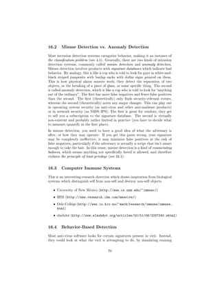 16.2     Misuse Detection vs. Anomaly Detection

Most intrusion detection systems categorize behavior, making it an instance of
the classication problem (see 4.1). Generally, there are two kinds of intrusion
detection systems, commonly called misuse detection and anomaly detection.
Misuse detection involves products with signature databases which indicate bad
behavior. By analogy, this is like a cop who is told to look for guys in white-and-
black striped jumpsuits with burlap sacks with dollar signs printed on them.
This is how physical alarm sensors work; they detect the separation of two
objects, or the breaking of a piece of glass, or some specic thing. The second
is called anomaly detection, which is like a cop who is told to look for anything
out of the ordinary. The rst has more false negatives and fewer false positives
than the second.    The rst (theoretically) only nds security-relevant events,
whereas the second (theoretically) notes any major changes. This can play out
in operating system security (as anti-virus and other anti-malware products)
or in network security (as NIDS/IPS). The rst is great for vendors; they get
to sell you a subscription to the signature database.     The second is virtually
non-existent and probably rather limited in practice (you have to decide what
to measure/quantify in the rst place).

In misuse detection, you need to have a good idea of what the adversary is
after, or how they may operate.      If you get this guess wrong, your signature
may be completely ineective; it may minimize false positives at the risk of
false negatives, particularly if the adversary is actually a script that isn't smart
enough to take the bait. In this sense, misuse detection is a kind of enumerating
badness, which means anything not specically listed is allowed, and therefore
violates the principle of least privilege (see 34.1).




16.3     Computer Immune Systems

This is an interesting research direction which draws inspiration from biological
systems which distinguish self from non-self and destroy non-self objects.


   ˆ   University of New Mexico (http://www.cs.unm.edu/~immsec/)

   ˆ   IBM (http://www.research.ibm.com/massive/)

   ˆ   Oslo College (http://www.iu.hio.no/~mark/research/immune/immune.
       html)
   ˆ   slashdot (http://www.slashdot.org/articles/00/01/06/2337240.shtml)




16.4     Behavior-Based Detection

Most anti-virus software looks for certain signatures present in virii. Instead,
they could look at what the virii is attempting to do, by simulating running



                                         70
 