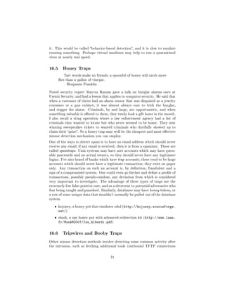 it. This would be called behavior-based detection, and it is slow to emulate
running something. Perhaps virtual machines may help to run a quarantined
virus at nearly real speed.



16.5      Honey Traps
           Tart words make no friends; a spoonful of honey will catch more
        ies than a gallon of vinegar.
            Benjamin Franklin


Noted security expert Marcus Ranum gave a talk on burglar alarms once at
Usenix Security, and had a lesson that applies to computer security. He said that
when a customer of theirs had an alarm sensor that was disguised as a jewelry
container or a gun cabinet, it was almost always sure to trick the burglar,
and trigger the alarm.     Criminals, by and large, are opportunistic, and when
something valuable is oered to them, they rarely look a gift horse in the mouth.
I also recall a sting operation where a law enforcement agency had a list of
criminals they wanted to locate but who never seemed to be home. They sent
winning sweepstakes tickets to wanted criminals who dutifully showed up to
claim their prize. So a honey trap may well be the cheapest and most eective
misuse detection mechanism you can employ.

One of the ways to detect spam is to have an email address which should never
receive any email; if any email is received, then it is from a spammer. These are
called spamtraps. Unix systems may have user accounts which may have guess-
able passwords and no actual owners, so they should never have any legitimate
logins. I've also heard of banks which have trap accounts ; these tend to be large
accounts which should never have a legitimate transaction; they exist on paper
only.   Any transaction on such an account is, by denition, fraudulent and a
sign of a compromised system. One could even go farther and dene a prole of
transactions, possibly pseudo-random, any deviation from which is considered
very important to investigate.     The advantage of these types of traps are the
extremely low false-positive rate, and as a deterrent to potential adversaries who
fear being caught and punished. Similarly, databases may have honey tokens, or
a row of some unique data that shouldn't normally be pulled out of the database
system.


   ˆ    kojoney, a honey pot that emulates sshd (http://kojoney.sourceforge.
        net/)
   ˆ    shark, a spy honey pot with advanced redirection kit (http://www.laas.
        fr/MonAM2007/Ion_Alberdi.pdf)

16.6      Tripwires and Booby Traps

Other misuse detection methods involve detecting some common activity after
the intrusion, such as fetching additional tools (outbound TFTP connections



                                         71
 