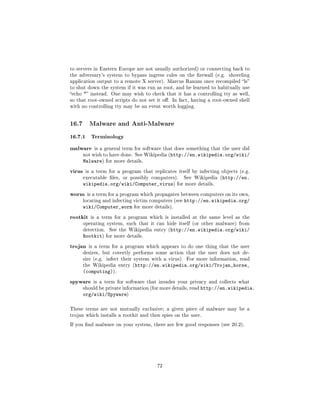 to servers in Eastern Europe are not usually authorized) or connecting back to
the adversary's system to bypass ingress rules on the rewall (e.g.       shoveling
application output to a remote X server). Marcus Ranum once recompiled ls
to shut down the system if it was run as root, and he learned to habitually use
echo * instead. One may wish to check that it has a controlling tty as well,
so that root-owned scripts do not set it o. In fact, having a root-owned shell
with no controlling tty may be an event worth logging.




16.7      Malware and Anti-Malware

16.7.1 Terminology
malware      is a general term for software that does something that the user did
        not wish to have done. See Wikipedia (http://en.wikipedia.org/wiki/
        Malware)     for more details.


virus    is a term for a program that replicates itself by infecting objects (e.g.
        executable les, or possibly computers).         See Wikipedia (http://en.
        wikipedia.org/wiki/Computer_virus)            for more details.


worm     is a term for a program which propagates between computers on its own,
        locating and infecting victim computers (see     http://en.wikipedia.org/
        wiki/Computer_worm       for more details).


rootkit    is a term for a program which is installed at the same level as the
        operating system, such that it can hide itself (or other malware) from
        detection.    See the Wikipedia entry (http://en.wikipedia.org/wiki/
        Rootkit)     for more details.


trojan    is a term for a program which appears to do one thing that the user
        desires, but covertly performs some action that the user does not de-
        sire (e.g. infect their system with a virus). For more information, read
        the Wikipedia entry (http://en.wikipedia.org/wiki/Trojan_horse_
        (computing)).
spyware     is a term for software that invades your privacy and collects what
        should be private information (for more details, read   http://en.wikipedia.
        org/wiki/Spyware)

These terms are not mutually exclusive; a given piece of malware may be a
trojan which installs a rootkit and then spies on the user.

If you nd malware on your system, there are few good responses (see 20.2).




                                           72
 