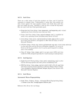 16.7.2 Anti-Virus
There are a wide variety of anti-virus products out there, and it's hard for
consumers to evaluate them.     Unfortunately, it seems that virus authors test
their viruses against the more popular scanners and tweak them until they
don't get caught any more. Therefore, it may be wise to avoid the big names.
Here are some tools that I nd particularly good.


   ˆ   Kaspersky Anti-Virus (http://www.kaspersky.com/kaspersky_anti-virus)
       regularly gets better detection rates than any other.


   ˆ   Vexira Anti-Virus (http://www.centralcommand.com/) is available for
       nearly every operating system (including many avors of Unix!)


   ˆ   Avira (http://www.avira.com/en/products/index.php) produces a num-
       ber of anti-virus products, and appears to oer them for Linux as well as
       Microsoft Windows.


   ˆ   AVG Free (http://free.avg.com/us-en/download-avg-anti-virus-free-edition)
       is a free anti-virus tool you can use on Windows computers. It's not as ef-
       fective as the for-pay products, but it is pretty good compared to nothing,
       and it costs nothing!


   ˆ   Clam AV (http://www.clamav.net/) is an open source (GPL) anti-virus
       toolkit for UNIX, designed especially for e-mail scanning on mail gateways.



16.7.3 Anti-Spyware
   ˆ   Spybot Search  Destroy (http://www.safer-networking.org/) is a free
       tool for detecting spyware and other privacy-invalidating tools.


   ˆ   BHOCop (http://www.pcmag.com/article2/0,2817,270,00.asp) helps
       with those annoying browser hijacking via Browser Helper Objects (http:
       //en.wikipedia.org/wiki/Browser_Helper_Object) that interact with
       Microsoft's Internet Explorer.



16.7.4 Anti-Worm
Automated Worm Fingerprinting
   ˆ   Singh, Estan, Varghese, Savage - Automated Worm Fingerprinting (http:
       //cseweb.ucsd.edu/~savage/papers/OSDI04.pdf)

Reference 20  32 are the cool things.




                                         73
 