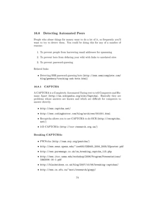 16.8       Detecting Automated Peers

People who abuse things for money want to do a lot of it, so frequently you'll
want to try to detect them.   You could be doing this for any of a number of
reasons:


  1. To prevent people from harvesting email addresses for spamming


  2. To prevent bots from defacing your wiki with links to unrelated sites


  3. To prevent password-guessing


Related links:


   ˆ   Detecting SSH password-guessing bots (http://www.semicomplete.com/
       blog/geekery/tracking-ssh-bots.html)


16.8.1 CAPTCHA
A CAPTCHA is a Completely Automated Turing test to tell Computers and Hu-
mans Apart (http://en.wikipedia.org/wiki/Captcha).         Basically they are
problems whose answers are known and which are dicult for computers to
answer directly.


   ˆ http://www.captcha.net/

   ˆ http://www.codinghorror.com/blog/archives/001001.html

   ˆ   Recaptcha allows you to use CAPTCHA to do OCR (http://recaptcha.
       net/)
   ˆ   3-D CAPTCHAs (http://ocr-research.org.ua/)



Breaking CAPTCHAs
   ˆ   PWNtcha (http://sam.zoy.org/pwntcha/)


   ˆ http://www.seas.upenn.edu/~cse400/CSE400_2004_2005/32poster.pdf

   ˆ http://www.puremango.co.uk/cm_breaking_captcha_115.php

   ˆ http://www.itoc.usma.edu/workshop/2006/Program/Presentations/
     IAW2006-16-1.pdf
   ˆ http://blackwidows.co.uk/blog/2007/10/06/breaking-captchas/

   ˆ http://www.cs.sfu.ca/~mori/research/gimpy/


                                     74
 
