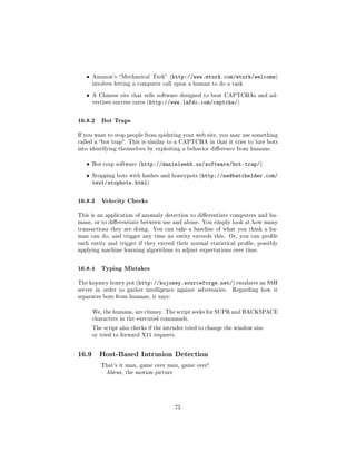 ˆ   Amazon's Mechanical Turk (http://www.mturk.com/mturk/welcome)
       involves letting a computer call upon a human to do a task


   ˆ   A Chinese site that sells software designed to beat CAPTCHAs and ad-
       vertises success rates (http://www.lafdc.com/captcha/)



16.8.2 Bot Traps
If you want to stop people from spidering your web site, you may use something
called a bot trap. This is similar to a CAPTCHA in that it tries to lure bots
into identifying themselves by exploiting a behavior dierence from humans.


   ˆ   Bot-trap software (http://danielwebb.us/software/bot-trap/)


   ˆ   Stopping bots with hashes and honeypots (http://nedbatchelder.com/
       text/stopbots.html)


16.8.3 Velocity Checks
This is an application of anomaly detection to dierentiate computers and hu-
mans, or to dierentiate between use and abuse. You simply look at how many
transactions they are doing. You can take a baseline of what you think a hu-
man can do, and trigger any time an entity exceeds this. Or, you can prole
each entity and trigger if they exceed their normal statistical prole, possibly
applying machine learning algorithms to adjust expectations over time.



16.8.4 Typing Mistakes
The kojoney honey pot (http://kojoney.sourceforge.net/) emulates an SSH
server in order to gather intelligence against adversaries.     Regarding how it
separates bots from humans, it says:


       We, the humans, are clumsy. The script seeks for SUPR and BACKSPACE
       characters in the executed commands.

       The script also checks if the intruder tried to change the window size
       or tried to forward X11 requests.




16.9     Host-Based Intrusion Detection
          That's it man, game over man, game over!
           Alien s, the motion picture




                                          75
 