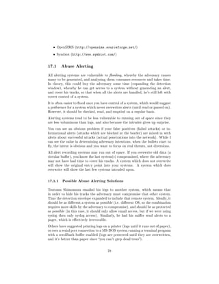ˆ   OpenSIMS (http://opensims.sourceforge.net/)


   ˆ   Symbiot (http://www.symbiot.com/)




17.1     Abuse Alerting

All alerting systems are vulnerable to ooding, whereby the adversary causes
many to be generated, and analyzing them consumes resources and takes time.
In theory, this could buy the adversary some time (expanding the detection
window), whereby he can get access to a system without generating an alert,
and cover his tracks, so that when all the alerts are handled, he's still left with
covert control of a system.

It is often easier to ood once you have control of a system, which would suggest
a preference for a system which never overwrites alerts (until read or passed on).
However, it should be checked, read, and emptied on a regular basis.

Alerting systems tend to be less vulnerable to running out of space since they
are less voluminous than logs, and also because the intruder gives up surprise.

You can see an obvious problem if your false positives (failed attacks) or in-
formational alerts (attacks which are blocked at the border) are mixed in with
alerts about successful attacks (actual penetrations into the network). While I
can see the value in determining adversary intentions, when the bullets start to
y, the intent is obvious and you want to focus on real threats, not diversions.

All alert recording systems may run out of space. If you overwrite old data (a
circular buer), you know the last system(s) compromised, where the adversary
may not have had time to cover his tracks. A system which does not overwrite
will show the original entry point into your systems.      A system which does
overwrite will show the last few systems intruded upon.



17.1.1 Possible Abuse Alerting Solutions
Tsutomu Shimomura emailed his logs to another system, which means that
in order to hide his tracks the adversary must compromise that other system.
Thus the detection envelope expanded to include that remote system. Ideally, it
should be as dierent a system as possible (i.e. dierent OS, so the combination
requires more skills by the adversary to compromise), and should be as protected
as possible (in this case, it should only allow email access, but if we were using
syslog then only syslog access).   Similarly, he had his snier send alerts to a
pager, which is eectively irrevocable.

Others have suggested printing logs on a printer (logs until it runs out of paper),
or over a serial port connection to a MS-DOS system running a terminal program
with a scrollback buer enabled (logs are preserved until they are overwritten,
and it's better than paper since you can't grep dead trees).



                                          78
 