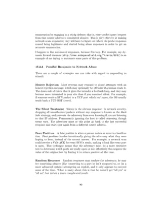 enumeration by engaging in a sticky defense; that is, every probe/query/request
from that source address is considered abusive. This is very eective at making
network scans expensive; they will have to gure out where the probe responses
ceased being legitimate and started being abuse responses in order to get an
accurate enumeration.

I happen to like automated responses, because I'm lazy. For example, my dy-
namic rewall daemon (http://www.subspacefield.org/~travis/dfd/) is an
example of me trying to automate some parts of this problem.



17.2.3 Possible Responses to Network Abuse
There are a couple of strategies one can take with regard to responding to
stimuli:



Honest Rejection        Most systems may respond to abuse attempts with an
honest rejection message, which may optionally be oensive if a human reads it.
The down side of this is that it gives the intruder a feedback loop, and they may
become more interested in your site than if you remained silent. For example,
if someone sends a SYN packet to a TCP port which isn't open, the OS usually
sends back a TCP RST (reset).



The Silent Treatment        Silence is the obvious response. In network security,
dropping all unauthorized packets without any response is known as the black
hole strategy, and prevents the adversary from even knowing if you are listening
to that IP address. Permanently ignoring the host is called shunning, though
terms vary.   The adversary must at this point go back to the last successful
response and start over again from a dierent source address.



Faux Positives     A false positive is when a person makes an error in classica-
tion. Faux positives involve intentionally giving the adversary what they were
hoping to hear, instead of the correct answer.      For example, a network scan
could receive a SYN-ACK for every SYN it sends, making it look like every port
is open.   This technique means that the adversary must do a more extensive
test to determine which ports are really open or not; eectively this negates the
value of the original test by forcing it to return positive all the time.



Random Response          Random responses may confuse the adversary; he may
try something abusive (like connecting to a port he isn't supposed to, or (in a
more advanced system) attempting an exploit, and it only appears to succeed
some of the time. What is nasty about this is that he doesn't get all yes or
all no, but rather a more complicated result.




                                        80
 