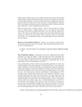 When a game of chance pays out on a random schedule, this is known as random
reinforcement and has been demonstrated to increase the number of times that
a person plays the game. It may even make them do it compulsively, trying to
gure out what the pattern is. It may also lead to magical ideation, whereby
the person makes up a fanciful reason to explain the results (I always roll seven
after rolling ve). This is misinformation (see 32.11).

When one does this in a sticky manner - that is, once you detect an adver-
sary, you always return a random response, even to non-abusive queries (like
connecting to port 80 on a public web server), you can cause the opponent to
enter a very strange and frustrating scenario, and even if they gure out what
is going on, they do not know exactly when it started, so have to verify their
scan results - but attempting the same scan will generally get them detected in
the same place!



Resource Consumption Defenses              In these, one attempts to make the ad-
versary spend as many resources as possible. Most frequently, this involves time,
so this is a delaying tactic.


   ˆ   Tarpit / Teergrube (http://en.wikipedia.org/wiki/Tarpit_%28networking%
       29)


The Simulation Defense           Simulation is the most sophisticated and subtle
technique; you allow the target to think that they have done something they
have not. If you determine that someone has inltrated your organization, you
can assign them to tasks that give your adversary a misleading view of your
organization. This is disinformation (see 32.11).

In an authentication system which re-uses guessable passwords (see 11.9), you
could strengthen it by connecting them not to the real system, but to a honeypot
system. Similarly, a web site could fake a successful login and give the adversary
a GUI which appears to work but actually does nothing. One of the implications
of the base-rate fallacy (see 4.1.2) is that if you give a false positive at a very low
rate (say .1%), then someone who has a small chance of succeeding (say .01%)
is going to have 10 false positives for every correct password. However, a user
who gets their password correct 50% of the time (a very poor typist) has only
one false positive for every 1000 correct password entries. Thus, adversaries are
much more likely to be redirected to the simulation than real users. The purpose
of this could be to confuse, delay, trace, or feed disinformation (see 32.11) to
the adversary. For example, if the person is using your system to steal money,
you may have some plausible-sounding reason why you cannot get it to them in
the way they expected, and by catching them o-guard, get them to give you
some identifying information which could allow you to have them arrested.


   ˆ http://www.hackosis.com/index.php/2007/12/15/concept-security-by-deception-with-emulati


                                          81
 