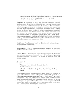 ˆ http://ha.ckers.org/blog/20060703/the-matrix-as-a-security-model/
   ˆ http://ha.ckers.org/blog/20071216/matrix-re-loaded/


Fishbowls     If you prevent an attack, you learn very little about the goals
and intentions of the adversary.       IDS systems alert you to an adversary, and
so you can monitor and learn about them. By contrast, an IPS terminates the
connection and possibly blocks the adversary, so you prevent the attack but learn
very little about their intentions. Transparently redirecting them to a shbowl
seems to get the both of best worlds; they interact with a simulated system, and
you monitor them to gain intelligence about their motives, and possibly about
their identity.    The earliest example of this kind of virtualized monitoring I
know of is recounted in An Evening with Berferd (http://www.all.net/books/
berferd/berferd.html).        Usually people refer to these systems as honeypots
(see 16.5), but I call them shbowls here to make a distinction between drawing
in the adversary and covertly monitoring them.



Hack-Back         First, let me say   don't do this,   since it is probably illegal.   I
include it only for completeness.



Reverse-Hack         If they try guessing accounts and passwords on you, simply
try them against the remote peer.



Mirror Defense         Marcus Ranum suggested simply swapping the destination
and source IPs, and send the packet back out. That way, they end up scanning
or hacking themselves. This could be a bit tricky to get the return trac back
to them though.



Counterhack
      Who knows what evil lurks in the hearts of men?

      The Shadow knows!

       The Shadow radio drama (http://en.wikipedia.org/wiki/The_
      Shadow)

Counterhacking is using hacking techniques against hackers. It is possible to
exploit vulnerabilities in malware and exploit code (http://blog.wired.com/
27bstroke6/2008/04/researcher-demo.html).               In fact, many PoC exploits
are written in C and have buer overows in them, and it would be relatively
trivial to exploit the exploit. One can imagine systems that listen for network
attacks generated by vulnerable exploit code and automatically respond in kind,
which despite usually being illegal, has a certain symmetry and poetic justice
to it. Do such systems exist? Only the shadow knows.



                                           82
 
