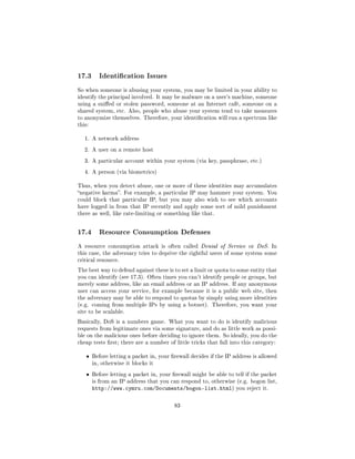 17.3       Identication Issues

So when someone is abusing your system, you may be limited in your ability to
identify the principal involved. It may be malware on a user's machine, someone
using a snied or stolen password, someone at an Internet café, someone on a
shared system, etc. Also, people who abuse your system tend to take measures
to anonymize themselves. Therefore, your identication will run a spectrum like
this:


   1. A network address

   2. A user on a remote host

   3. A particular account within your system (via key, passphrase, etc.)

   4. A person (via biometrics)


Thus, when you detect abuse, one or more of these identities may accumulates
negative karma. For example, a particular IP may hammer your system. You
could block that particular IP, but you may also wish to see which accounts
have logged in from that IP recently and apply some sort of mild punishment
there as well, like rate-limiting or something like that.



17.4       Resource Consumption Defenses

A resource consumption attack is often called Denial of Service or DoS. In
this case, the adversary tries to deprive the rightful users of some system some
critical resource.

The best way to defend against these is to set a limit or quota to some entity that
you can identify (see 17.3). Often times you can't identify people or groups, but
merely some address, like an email address or an IP address. If any anonymous
user can access your service, for example because it is a public web site, then
the adversary may be able to respond to quotas by simply using more identities
(e.g. coming from multiple IPs by using a botnet). Therefore, you want your
site to be scalable.

Basically, DoS is a numbers game. What you want to do is identify malicious
requests from legitimate ones via some signature, and do as little work as possi-
ble on the malicious ones before deciding to ignore them. So ideally, you do the
cheap tests rst; there are a number of little tricks that fall into this category:


   ˆ    Before letting a packet in, your rewall decides if the IP address is allowed
        in, otherwise it blocks it

   ˆ    Before letting a packet in, your rewall might be able to tell if the packet
        is from an IP address that you can respond to, otherwise (e.g. bogon list,
        http://www.cymru.com/Documents/bogon-list.html)            you reject it.



                                          83
 