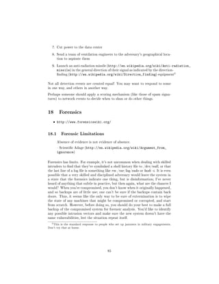 7. Cut power to the data center


   8. Send a team of ventilation engineers to the adversary's geographical loca-
       tion to aspirate them


   9. Launch an anti-radiation missile (http://en.wikipedia.org/wiki/Anti-radiation_
       missile) in the general direction of their signal as indicated by the direction-
       nding (http://en.wikipedia.org/wiki/Direction_finding) equipment
                                                                                        2




Not all detection events are created equal! You may want to respond to some
in one way, and others in another way.

Perhaps someone should apply a scoring mechanism (like those of spam signa-
tures) to network events to decide when to shun or do other things.




18 Forensics
   ˆ http://www.forensicswiki.org/


18.1       Forensic Limitations

       Absence of evidence is not evidence of absence.

        Scientic Adage (http://en.wikipedia.org/wiki/Argument_from_
       ignorance)

Forensics has limits. For example, it's not uncommon when dealing with skilled
intruders to nd that they've symlinked a shell history le to /dev/null, or that
the last line of a log le is something like rm /var/log/sudo or bash -i. It is even
possible that a very skilled and disciplined adversary would leave the system in
a state that the forensics indicate one thing, but is disinformation; I've never
heard of anything that subtle in practice, but then again, what are the chances I
would? When you're compromised, you don't know when it originally happened,
and so backups are of little use; one can't be sure if the backups contain back
doors. Thus, it seems like the only way to be sure of extermination is to wipe
the state of any machines that might be compromised or corrupted, and start
from scratch. However, before doing so, you should do your best to make a full
backup of the compromised system for forensic analysis. You'd like to identify
any possible intrusion vectors and make sure the new system doesn't have the
same vulnerabilities, lest the situation repeat itself.

  2 This   is the standard response to people who set up jammers in military engagements.
Don't try that at home.




                                            85
 