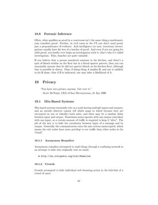 18.8       Forensic Inference

Often, what qualies as proof in a courtroom isn't the same thing a mathemati-
cian considers proof.   Further, in civil cases in the US you don't need proof,
just a preponderance of evidence. And intelligence (or now, terrorism) investi-
gations usually have far less of a burden of proof. And even if you are going for
solid proof, you hardly ever begin an investigation with it; that's why it's called
investigation. Thus, hunches are quite valuable.

If you believe that a person murdered someone in his kitchen, and there's a
spot of bleach residue on the oor but in a blood spatter pattern, then you can
reasonably assume that he did not spatter bleach on his kitchen oor, although
that is possible in theory. Thus, if doing thing A implies B, and one is unlikely
to do B alone, then if B is indicated, one may infer a likelihood of A.




19 Privacy
       You have zero privacy anyway. Get over it.

        Scott McNealy, CEO of Sun Microsystems, 21 Jan 1999



19.1       Mix-Based Systems

Mix-based systems essentially rely on a node having multiple inputs and outputs,
and an outside observer cannot tell which maps to which because they are
encrypted on one or (ideally) both sides, and there may be a random delay
between input and output. Sometimes mixes operate with one output coincident
with one input, so a certain amount of trac is required to keep it alive. The
job of the mix is to hide the correlation between input of a message and its
output. Generally the communication exits the mix system unencrypted, which
means the exit nodes have more privilege to see trac than other nodes in the
cloud.



19.1.1 Anonymous Remailers
Anonymous remailers attempted to mail things through a confusing network in
an attempt to hide who originally sent an email.


   ˆ http://en.wikipedia.org/wiki/Remailer


19.1.2 Crowds
Crowds attempted to hide individual web browsing action in the hub-bub of a
crowd of users.



                                        87
 
