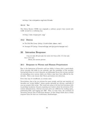 ˆ http://en.wikipedia.org/wiki/Crowds


19.1.3 Tor
The Onion Router (TOR) was originally a military project that routed web
trac around in a confusing way.


   ˆ http://www.torproject.org/


19.2     Distros

   ˆ   Tin Foil Hat Linux (http://tinfoilhat.shmoo.com/)

   ˆ   Anonym.OS (http://sourceforge.net/projects/anonym-os/)




20 Intrusion Response
          I say we take o and nuke the entire site from orbit. It's the only
       way to be sure.
           Aliens, the motion picture




20.1     Response to Worms and Human Perpetrators

Due to the limitations of forensics and our ability to know what a particularly
clever intruder did while in our network, and the possibility of the intruder
leaving back doors or covert channels, my philosophy favors the extreme method
of reinstalling every system which you believe may have been aected by the
intruder. This is one reason why I favor prevention over detection.

Even that may be insucient, in certain cases.

Nevertheless, that is far too extreme for many people, and the vast majority of
intruders are script kiddies, whose modus operandi are obvious, especially if
you can acquire their script. The trend now seems to be low-level intrusion with
no privilege escalation, because acquiring root tends to draw the attention of the
system administrators, whereas non-root users are sucient for sending spam,
performing DoS, and logging into IRC. Thus, in some ways, the evolution of
intrusions mirrors that of infections diseases, in that things which elicit a lethal
response from the host are evolutionary disadvantages.




                                         88
 