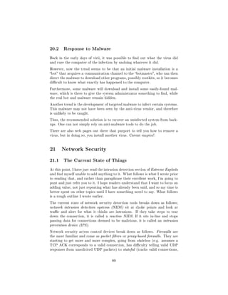 20.2     Response to Malware

Back in the early days of virii, it was possible to nd out what the virus did
and cure the computer of the infection by undoing whatever it did.

However, now the trend seems to be that an initial malware installation is a
bot that acquires a communication channel to the botmaster, who can then
direct the malware to download other programs, possibly rootkits, so it becomes
dicult to know what exactly has happened to the computer.

Furthermore, some malware will download and install some easily-found mal-
ware, which is there to give the system administrator something to nd, while
the real bot and malware remain hidden.

Another trend is the development of targeted malware to infect certain systems.
This malware may not have been seen by the anti-virus vendor, and therefore
is unlikely to be caught.

Thus, the recommended solution is to recover an uninfected system from back-
ups. One can not simply rely on anti-malware tools to do the job.

There are also web pages out there that purport to tell you how to remove a
virus, but in doing so, you install another virus. Caveat emptor!




21 Network Security
21.1     The Current State of Things

At this point, I have just read the intrusion detection section of Extreme Exploits
and nd myself unable to add anything to it. What follows is what I wrote prior
to reading that, and rather than paraphrase their excellent work, I'm going to
punt and just refer you to it. I hope readers understand that I want to focus on
adding value, not just repeating what has already been said, and so my time is
better spent on other topics until I have something novel to say. What follows
is a rough outline I wrote earlier.

The current state of network security detection tools breaks down as follows;
network intrusion detection systems (NIDS) sit at choke points and look at
trac and alert for what it thinks are intrusions.     If they take steps to tear
down the connection, it is called a reactive NIDS. If it sits in-line and stops
passing data for connections deemed to be malicious, it is called an intrusion
prevention device (IPS).

Network security access control devices break down as follows.       Firewalls are
the most familiar and come as packet lters or proxy-based rewalls. They are
starting to get more and more complex, going from stateless (e.g. assumes a
TCP ACK corresponds to a valid connection, has diculty telling valid UDP
responses from unsolicited UDP packets) to stateful (tracks valid connections,



                                        89
 