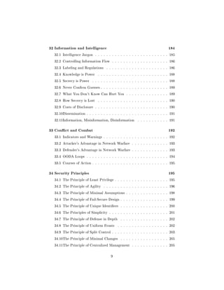 32 Information and Intelligence                                                184
  32.1 Intelligence Jargon . . . . . . . . . . . . . . . . . . . . . . . . . . 185

  32.2 Controlling Information Flow     . . . . . . . . . . . . . . . . . . . . 186

  32.3 Labeling and Regulations     . . . . . . . . . . . . . . . . . . . . . . 186

  32.4 Knowledge is Power      . . . . . . . . . . . . . . . . . . . . . . . . . 188

  32.5 Secrecy is Power    . . . . . . . . . . . . . . . . . . . . . . . . . . . 188

  32.6 Never Conrm Guesses . . . . . . . . . . . . . . . . . . . . . . . . 189

  32.7 What You Don't Know Can Hurt You . . . . . . . . . . . . . . . 189

  32.8 How Secrecy is Lost     . . . . . . . . . . . . . . . . . . . . . . . . . 190

  32.9 Costs of Disclosure . . . . . . . . . . . . . . . . . . . . . . . . . . 190

  32.10Dissemination . . . . . . . . . . . . . . . . . . . . . . . . . . . . . 191

  32.11Information, Misinformation, Disinformation        . . . . . . . . . . . 191



33 Conict and Combat                                                          192
  33.1 Indicators and Warnings . . . . . . . . . . . . . . . . . . . . . . . 192

  33.2 Attacker's Advantage in Network Warfare . . . . . . . . . . . . . 193

  33.3 Defender's Advantage in Network Warfare . . . . . . . . . . . . . 193

  33.4 OODA Loops . . . . . . . . . . . . . . . . . . . . . . . . . . . . . 194

  33.5 Courses of Action . . . . . . . . . . . . . . . . . . . . . . . . . . . 195



34 Security Principles                                                         195
  34.1 The Principle of Least Privilege . . . . . . . . . . . . . . . . . . . 195

  34.2 The Principle of Agility   . . . . . . . . . . . . . . . . . . . . . . . 196

  34.3 The Principle of Minimal Assumptions . . . . . . . . . . . . . . . 198

  34.4 The Principle of Fail-Secure Design . . . . . . . . . . . . . . . . . 199

  34.5 The Principle of Unique Identiers     . . . . . . . . . . . . . . . . . 200

  34.6 The Principles of Simplicity . . . . . . . . . . . . . . . . . . . . . 201

  34.7 The Principle of Defense in Depth      . . . . . . . . . . . . . . . . . 202

  34.8 The Principle of Uniform Fronts      . . . . . . . . . . . . . . . . . . 202

  34.9 The Principle of Split Control . . . . . . . . . . . . . . . . . . . . 203

  34.10The Principle of Minimal Changes       . . . . . . . . . . . . . . . . . 205

  34.11The Principle of Centralized Management . . . . . . . . . . . . . 205



                                       9
 